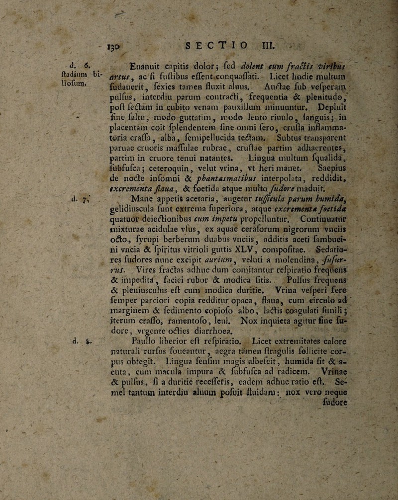 SECTIO III. d. 6. ftadium lio Tum, a. 7; d. £ Euanuit capitis dolor; fed dolent eum frattis viribus artus, ac fi fu fi ibus effent conquaflati. Licet hodie multum fudauerit, fexies tamen fluxit almis. Atinae fub vefperam pulfus, interdia parum contradi, frequentia & plenitudo, pofl fedam in cubito venam pauxillum minuuntur. Depluit finefaltu, modo guttatim, modo lento riuulo, lariguis; in placentam coit Iplendentem line omni fero, crufia inflamma¬ toria craffa, alba, femipcllucida tedam, Subtus transparent paruae cruoris maflulae rubrae, cruflae partim adhaerentes, partim in cruore tenui natantes. Lingua multum fqualida, fubfufca; ceteroquin, velut vrina, vt heri manet. Saepius de nodle infomni Si phantasmatibus interpolata, reddidit, excrementa fiaua, di foetida atque multo fudore maduit. Mane appetit acetaria, augetur tujjicula parum humida, gelidiuscula funt extrema fuperiora, atque excrementa foetida quatuor deiedionibus cum impetu propelluntur. Continuatur mixturae acidulae vius, ex aquae ceraforum nigrorum vnciis odo, fyrupi berberum duabus vnciis, additis aceti fambuci- ni vncia & fpiritus vitrioli guttis XLV, compofitae. Sedatio¬ res fudores nunc excipit aurium, veJuti a molendina, fufur- rus• Vires fradas adhuc dum comitantur refpiratio frequens di impedita, faciei rubor <5i modica litis./ Pullus frequens & pleniuscuhis efl cum modica duritie, Vrina vefperi fere femper parciori copia redditur opaca, flnua, cum circulo ad marginem Si fedimento copiofo albo, ladis coagulati fimili; iterum craflfo, ramentofo, leui. Nox inquieta agitur line fu- dore, vrgente odies diarrhoea. Paullo liberior efl refpiratio. Licet extremitates calore naturali rurfus foueaiitur, aegra tamen flrngulis follicite cor¬ pus obtegit. Lingua fenum magis albefeit, humida fit Si a- cuta, cum macula impura & fubfufca ad radicem. Vrinae Si pulfus, fi a duritie recelletis, eadem adhuc ratio efl. Se¬ mel tantum interdiu aliuun pofuit fluidam: nox vero neque ' fudore