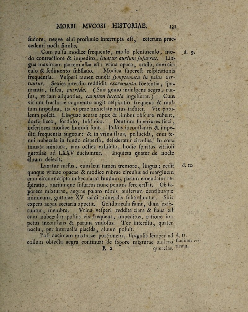 fudore, neqve alui profluuio interrupta e(l, ceterum prae¬ cedenti nodi fimilis. Cum pulfu modice frecjuente, modo pleniusculo, mo- d, §* do contractiore <5c impedito , leuatur aurium Jufurrus. Lin¬ gua maximam partem alba elh vrina opaca, crafla, cum cir¬ culo & fedimento fubflauo. Modica luperefl: refpirationis frequentia. Vefperi tamen eunda fymf tornata in peius ver* tuntur. Sexies interdiu reddidit excrementa foetentia, fpu- mantia, fufea, putrida♦ (Suo genio indulgens aegra, rur- fus, vt iam aliquoties , carnium iuscula ingeilerat.) Ctun virium fradurae augmento angit refpiratio frequens Sc mul¬ tum impedita, ita vt prae anxietate artus iaditet. Vix potu¬ lenta polcit. Linguae acutae apex & limbus obfcure rubent, dorfo ficco, fordido, fubfnfco. Dentium fuperiores ficci, inferiores modice liumidi funt. Pulfus inconOantis & impe- diti frequentia augetur: <$c in vrina fl.uia, pellucida, cum te¬ nui nubecula in funde disperfa, defideratur circulus,5 In con¬ tinuata mixtura, iam odies exhibita, hodie fpiritus vitrioli guttulae ad LXXV euelumtur, Inquieta quater de node aluum deiecit. Laxatur rurfus, cum leni tamen tremore, lingua; redit d. io quoque vrinae opacae & modice rubrae circulus ad marginem cum circumfcripta nubecula ad fundum ; parum emendatur re- Ipiratio, auriumque fufurrus nunc penitus fere ceilat. Ob fa- porem mixturae, aegrae palato nimis anfterum dentibusque inimicum, guttulae XV acidi mineralis fubtrahuntur. Sitis expers aegra acetaria appetit. Gelidiuscula fiunt, dum ex fe¬ runtur, membra. Vrina velperi reddita clara & fiaua ei! cum nubecula; pul Tus vix-frequens, impeditus, ratione im¬ petus inconflans & parum vndofus. Ter interdiu, quater nodu, per interualla placida, aluum pofuit. Fofl decimam mixturae portionem, llragulis femper ad d. Tf. collum obteda aegra continuat de fnpore misturae anfiero badium cn- R 2 querelas. tIcuul- i