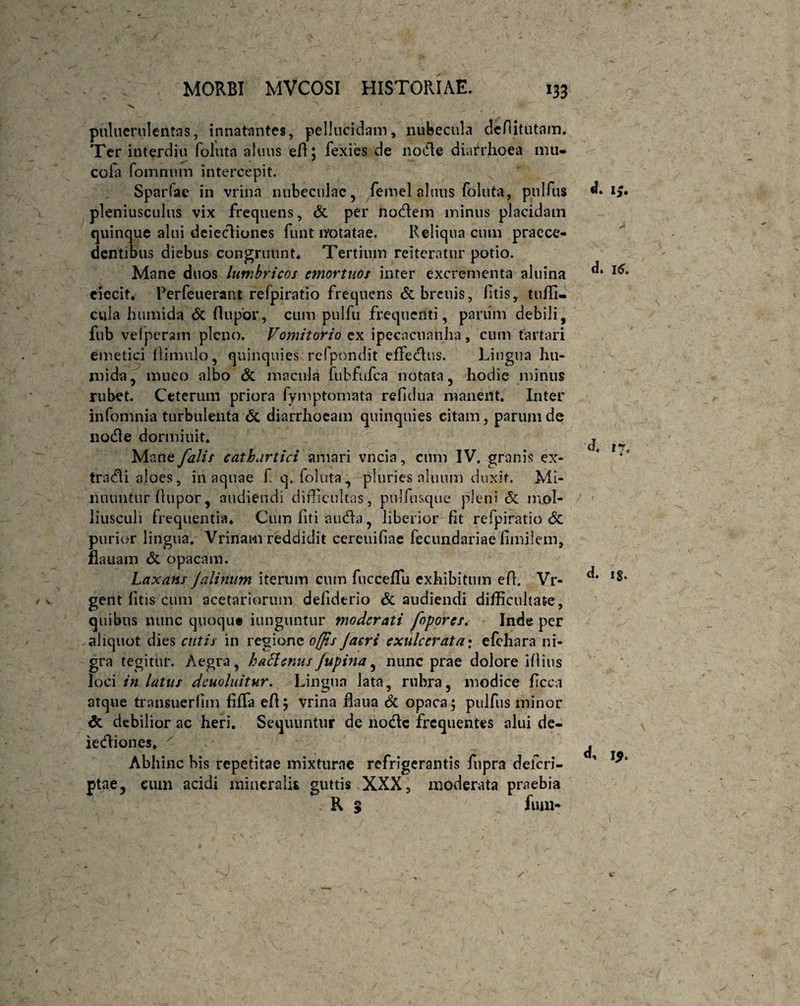 puluerulentas, innatantes, pellucidam, nubecula defututam. Ter interdiu foluta alnus efl; fexies de node diarrhoea mti- cofa foinnum intercepit. Sparfae in vrina nubeculae, femel altius foluta, pulfus pleniusculus vix frequens, & per nodem minus placidam quinque alui deiediones funt notatae. Reliqua cum praece¬ dentibus diebus congruunt. Tertium reiteratur potio. Mane duos lumbricos emortuos inter excrementa aluina ciecit. Rerfeueraiit refpiratio frequens &breuis, fitis, tuffi- cula humida (5c (lupor, cum pulfu frequenti, panim debili, fub velperam pleno. Vomitorio ex ipecacuanha, cum tartari emetici (limulo, quinquies refpondit effedus. Lingua hu¬ mi da, muco albo & macula fubfnfca notata, hodie minus rubet. Ceterum priora fymptomata refidua manent. Inter infomnia turbulenta & diarrhoeam quinquies citam, parum de node dormiuit. Mane falis eathartici amari vncia, cum IV. granis ex- tradi aloes, in aquae f q. foluta, pluries alnum duxit. Mi¬ nuuntur (lupor, audiendi difficultas, pulfusque pleni & mol- liusculi frequentia. Cum fiti auda, liberior (it refpiratio St purior lingua. Vrinam reddidit cereuifiae fecundariae (imileni, flauam & opacam. Laxans Jalinum iterum cum fucceffiu exhibitum e(l. Vr- gent (itis cum acetariorum defidtrio & audiendi difficultate, quibus nunc quoqut iunguntur moderati fopores. Inde per aliquot dies cutis in regione offis Jacri exulcerata• efchara ni¬ gra tegitur. Aegra, haffenusJupina, nunc prae dolore 1(1 ins loci in latus dcuoluitur. Lingua lata, rubra, modice ficea atque transuerfim fiffa efl; vrina flaua & opaca; pulfus minor &. debilior ac heri. Sequuntur de node frequentes alui de¬ iediones, x Abhinc bis repetitae mixturae refrigerantis fupra delcri- pta.e, cum acidi mineralis guttis XXX, moderata praebia . R S fum- d. i£. d. 16. ) . d. ig. d, i$.