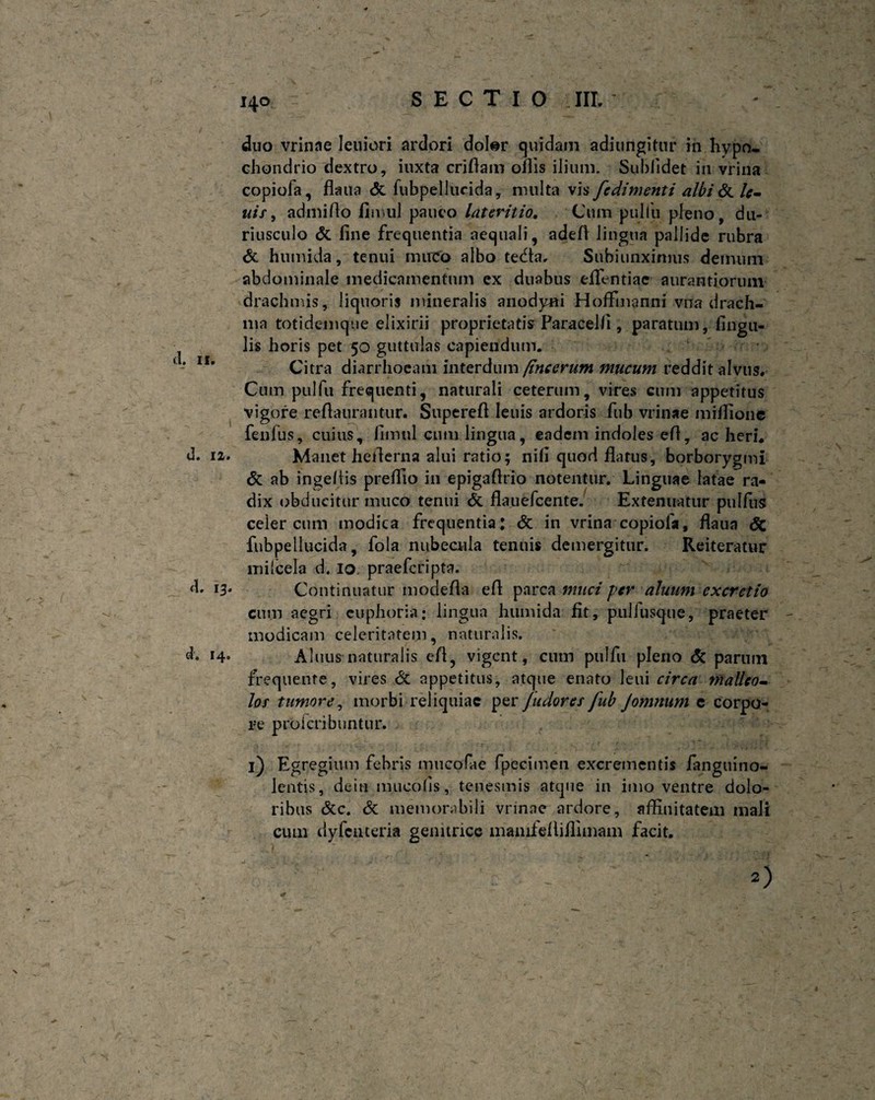 I d. 12. 13. d. 14. - • ■ . V * ... '  ; -r' f ‘ V 140 SECTIO III. duo vrinae leniori ardori doter quidam adjungitur in hypo¬ chondrio dextro, iuxta criflam oilis ilium. Sublidet in vrina copiofa, flaua <5c fubpellucida, multa vis fcdimenti albi St lc- uis, admiflo fimul pauco lateritio. Cum pulfu pleno, du¬ riusculo & fine frequentia aequali, adefl lingua pallide rubra & humida, tenui muco albo tedta, Subjunximus demum abdominale medicamentum ex duabus efifentiac aurantiorum drachmis, liquoris mineralis anodyni Hofflnanni vna drach¬ ma totidc-mque elixirii proprietatis Paracelli, paratum, lingu¬ lis horis pet 50 guttulas capiendum. Citra diarrhoeam interdum /incerum mucum reddit alvus. Cum pulfu frequenti, naturali ceterum, vires cum appetitus vigore reflaurantur. Supereft leuis ardoris fub vrinae miffione fenfus, cuius, fimul cum lingua, eadem indoles efi, ac heri. Manet heflerna alui ratio; nili quod flatus, borborygmi & ab ingeflis preffio in epigaflrio notentur. Linguae latae ra¬ dix obducitur muco tenui St flauefcente. Extenuatur pnlfus celer cum modica frequentia: St in vrina copiofa, flaua St fubpellucida, fola nubecula tenuis demergitur. Reiteratur milcela d. 10. praefcripta. Continuatur modefla efl parca muci per aluum excretio cum aegri euphoria; lingua humida flt, pullusque, praeter modicam celeritatem, naturalis. Alnus naturalis efl, vigent, cum pulfu pleno St partun frequente, vires St appetitus, atque enato leni circa malleo- los tumore, morbi reliquiae per /udores fub Jomnum e corpo¬ re proferibuntur. i) Egregium febris mucofae fpecimen excrementis fanguino- lentis, dein mucolis, tenesmis atque in imo ventre dolo¬ ribus &c. St memorabili vrinae ardore, affluitatem mali cum dyfcuteria genitrice manflefliflimam facit.  . , - ^ ^ , • s)