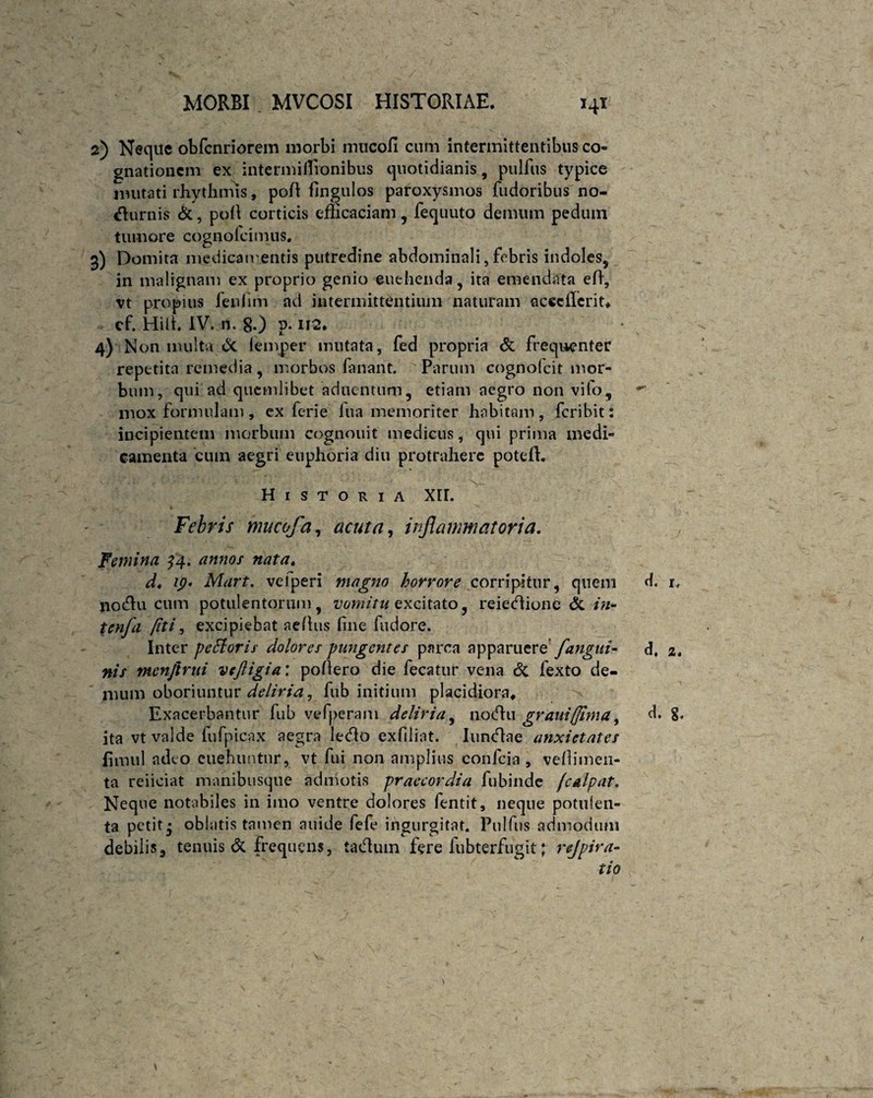 2) Neque obfcnriorem morbi mucoli cum intermittentibus co¬ gnationem ex intermiflionibus quotidianis, pulfus typice imitati rhythmis, pofl flngulos paroxysmos fudoribus no- durnis &, poli corticis efficaciam, fequuto demum pedum tumore cognolcimus. 3) Domita medicamentis putredine abdominali, febris indoles, in malignam ex proprio genio euehenda, ita emendata efi, vt propius fenfim ad intermittentium naturam acccflcrit, cf. Hili. IV. n. 80 p- U2. 4) Non multa Sc lemper mutata, fed propria St frequenter repetita remedia, morbos fanant. Parum cognolcit mor¬ bum, qui ad quemlibet aduentum, etiam aegro non vilo, mox formulam, ex ferie lua memoriter habitam, feribit: incipientem morbum cognouit medicus, qui prima medi¬ camenta eum aegri euphoria diu protrahere potefh Historia XII. Febris mucofa, acuta, inflammatoria. Femina 34. annos nata4 d. ip* Mart. vefperi magno horrore corripitur, quem d. 1, no<5Iu cum potulentorum, vomitu excitato, reiedione St in- tenfa fiti, excipiebat aeflus line fudore. Inter petforis dolores pungentes parca apparuere fangui- d, 2. nis menftmi vcftigia: poflero die fecatur vena St fexto de¬ mum oboriuntur deliria, fub initium placidiora. Exacerbantur fub vefperam deliria, notfhi graui(fima, d. g. ita vt valde fufpicax aegra ledo exfiliat. Iundae anxietates fimul adeo euehuntur, vt fui non amplius confcia , vellimen- ta reiiciat manibusque admotis praecordia fubinde /'culpat. Neque notabiles in imo ventre dolores fentit, neque potulen¬ ta petit3 oblatis tamen auide fefe ingurgitat. Pulfus admodum debilis, tenuis St frequens, tadum fere fubterfugit; rejpira- tio *