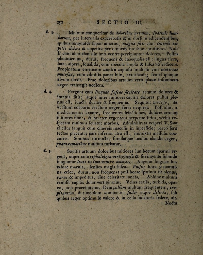 3* Multum conqueritur de doloribus artuum, /pasmis lum* horum, per infernalia exacerbatis <5c irt dorfum adfcendentibus, quibus iunguntyir fapor amarus, magna jitis cum intenfo ca¬ pitis dolore & appetitu per omnem morbum pro fi ra to . Nul-^ ii cum aJuo claula in imo ventre percipiuntur dolores. Pulfus pleniusculus, durus, frequens & inaequalis cfi: lingua ficca, Jata, afpera , fqualida, cum macula ampla & hifca radicem. Propinatum emeticam vomitu copiofo multam vim materiae mucofae, cum admifia pauca bile, exturbauit» fcmel quoque alvum duxit. Prae doloribus artuum vero plane infomnein aeger transegit nodem. d. 4. Pergunt cum linguae fufcae Jiccitate artuum dolores <5c intenfa litis; atque inter mitiores capitis dolores pulfus ^ple¬ nus efi, iuuda duritie <5c frequentia. Sequitur vertigo, ita vt fitnm corporis eredum aeger ferre nequeat. Poli alui, a medicamento laxante , frequentes deiediones, dolores artuum mitiores fiunt, & praeter vrgentem perpetuo litim, verfus ve- fperam multum leuatur morbus.. Adminillrata vefperi V. Sone elicitur fanguis cum cinereis maculis in luperficie; parco' fero tedae placentae pars inferior atra efi, immixtis maffulis coc¬ cineis. Somnus de node, fimulatque oculos claudit aeger, phantasmatibus multum turbatur. 1* & Sopitis artuum doloribus mitiores lumborum fpasmi vr- gent, atque cnm cephalalgia vertiginafa & fiti ingerite fubinde junguntur leues in imo ventre dolores♦ Augetur linguae hu- twidac macula, fenfim magis fufea. Pulfus liora 9 matuti¬ na celer, durus, non frequens; poft horae fpatium fit plenus, farus &. impeditus, line celeritate iunda. Abhinc multutn remifit capitis dolor vertiginofus. Vrina crafia, turbida, opa¬ ca, non praecipitatur.. Deinpufum multum frequentem, cre¬ pitantem, duriusculum comitantur fudor atque deliria, fub quibus aeger optime fe valere & in cella fudatoria federe, ait. Noda