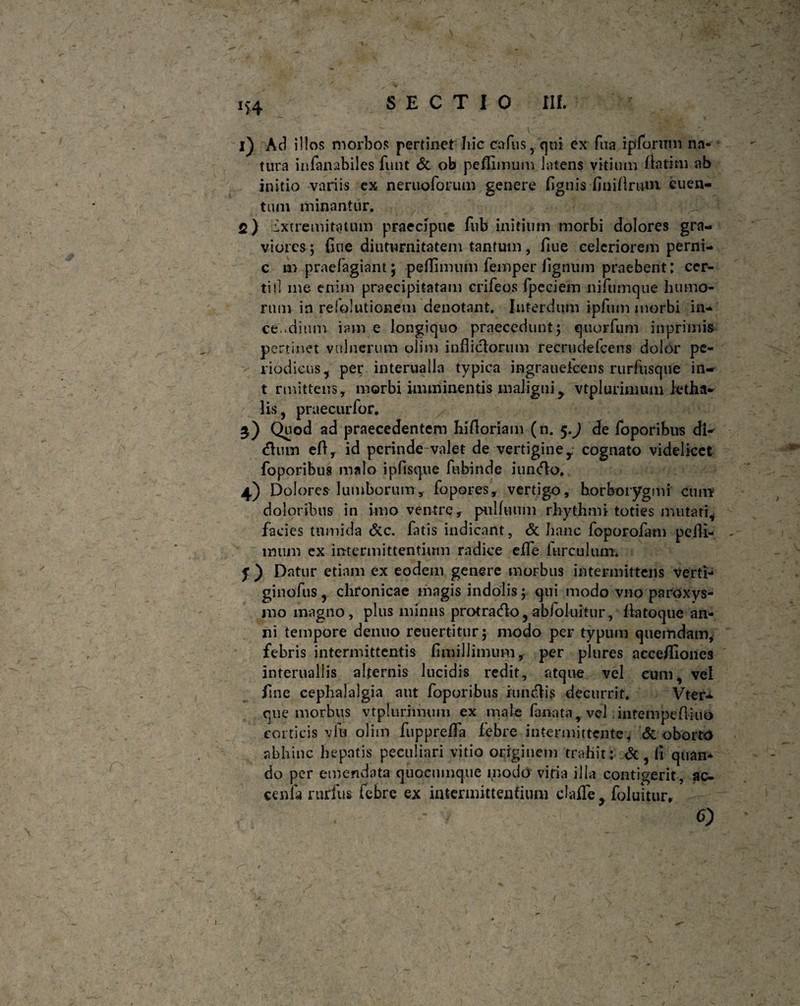 i) Ad illos morbos pertinet Iiic cafus, qui ex fixa ipforimi na¬ tura infanabiles funt & ob pefUmum latens vitium fla tini ab initio variis ex neruoforum genere lignis Imitlnun cuen- tum minantur. fi) Extremitatum praecipue fub initium morbi dolores gra¬ viores; fine diuturnitatem tantum, fiue celeriorem perni- c m praefagiant; pellimum femper lignum praebent: cer¬ ti il me enim praecipitatam crifeos ipeciem nilumque humo¬ rum in relolutionem denotant. Interdum ipfum morbi in¬ cendium iam e longiquo praecedunt; quorfum inprimis pertinet vulnerum olim indiciorum recrudefcens dolor pe¬ riodicus, per interualla typica mgraueicens rurfusque in- t rmittens, morbi imminentis maligni > vtplurimum ietha- lis, praecurfor. 3) Quod ad praecedentem hifloriam (n. 5.) de foporibus dV dium eft, id perinde-valet de vertigine y- cognato videlicet foporibus malo ipfisque fubinde iundlo. 4) Dolores lumborum, fo pares, vertigo, korborygmi cum doloribus in imo ventre, pulhium rhythmi toties mutati, facies tumida &c. fatis indicant, & hanc foporofam peili- imim ex intermittentium radice effe hirculum* f ) Datur etiam ex eodem genere morbus intermittens verti- ginofus, chronicae magis indolis; qui modo vno paroxys¬ mo magno, plus mimis protradlo, abfokiitur, flatoque an¬ ni tempore denuo reuertitur; modo per typum quemdam, febris intermittentis fimillimum, per plures acceflioncs interuallis alternis lucidis redit, atque vel eum, vel fine cephalalgia aut foporibus iundlis decurrit. Vter- que morbus vtplurimum ex male fanata, vel infempeftiuo corticis viu olim fupprelfa febre intermittente, & oborto abhinc hepatis peculiari vitio originem trahit: &, (i quan¬ do per emendata quocumque modo vitia illa contigerit, ac- cenfa rurfus febre ex intermittentium clafle, foluitur» <0