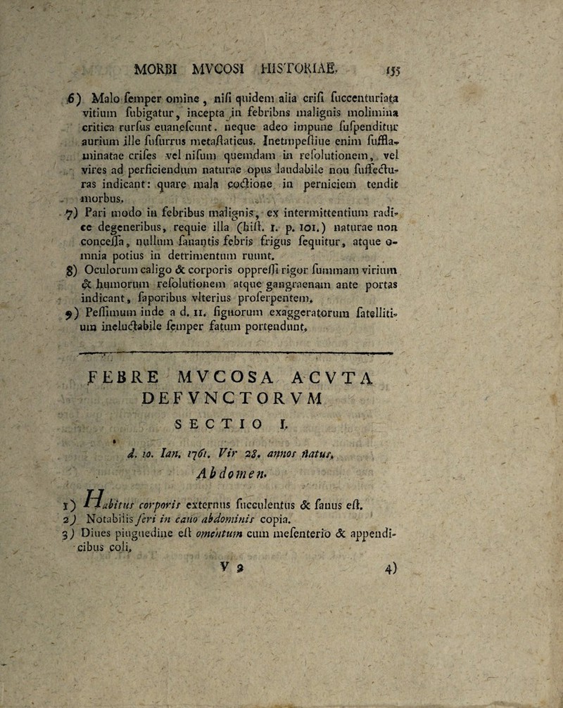 ■6) Malo femper omine , ni/i quidem alia crifi fuccenturiata vitium fubigatur, incepta in febribus malignis molimina critica rurfus euanefcunt. neque adeo impune fu (penditur aurium ille fufurrus meta/laticus. IneUnpefliue enim fuffla^. minatae crifes vel ni fu m quemdam in refolutionem, vel vires ad perficiendum naturae opus laudabile nou fuffedlu* ras indicant: quare mala po&ione jn perniciem tendit morbus, 7) Pari modo in febribus malignis, ex intermittentium radi* ce degeneribus, requie illa (hi/l. 1, p. 101.) naturae non COncejOTn 9 nullum fanantis febris frigus fequitur, atque o- mnia potius in detrimentum ruunt. 3) Oculorum caligo & corporis opprefii rigor fummam virium pt humorum refolutionem atque gangraenam ante portas indicant, faporibus vlterius proferpentem, $) Pefiimum inde a d. 11. fignorum exaggeratorum fatelliti* um ineluctabile femper fatum portendunt. FEBRE MVCOSA AC V T A DEFVNCTORVM SECTIO I. * ■ 1 ' d. 10. Ian. 1^61. Vir 22* annor natur. Abdomen. 1) hiabitur corporir externus fiicculeotus & fauus e/1. 2) Notabiiis feri in cano abdominis copia. 3) Diues pinguedine e/1 omentum cum mefenterio <5c appendi* cibus coli,