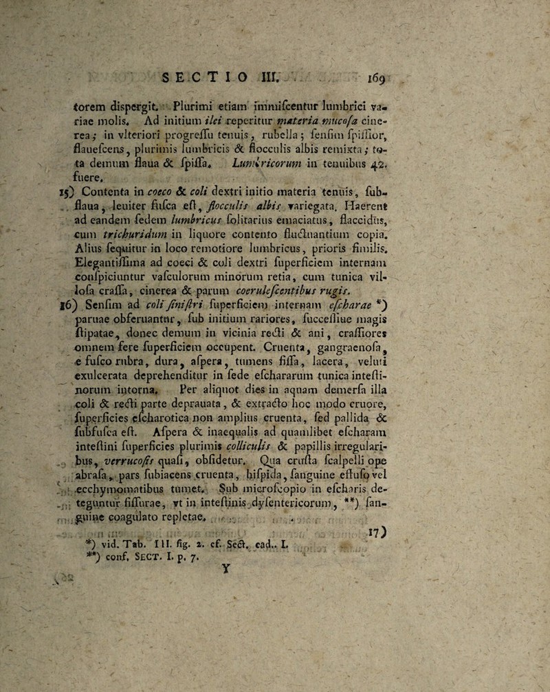 (orem dispergit. Plurimi etiam iirmiifcentur lumbrici va¬ riae molis. Ad initium ilei repentur materia rnucofa cine¬ rea; in vlteriori progreiTu tenuis, rubella; fenum fpifiior, flauefcens, plurimis lumbricis & flocculis albis remixta; to¬ ta demum flaua & fpiffa. Lumbricorum iu tenuibus 42. fuere. 15) Contenta in cocco & coli dextri initio materia tenuis, fub- ilaua, leuiter fnfca efl, flocculis albis variegata. Haerent ad eandem fedem lumbricus folitarius emaciatus, flaccidus, cum trichuridum in liquore contento fluduantium copia. Alius feqnitur io loco remotiore lumbricus, prioris fimilis. Elegantiilima ad coeci & coii dextri fuperficiem internam confpiciuntur vafculorum minorum retia, cum tunica vil- lofa craffa, cinerea & parum coerulefcentibus rugis, 16) Senfim ad coli finijlri fuperficiem internam efcharae *) paruae obferuantnr, fub initium rariores, fuccelllue magis (lipatae,, donec demum in vicinia redi & ani, crailiores omnem fere fuperficiem occupent. Cruenta, gangraenofa, c fufeo rubra, dura, afpera, tumens fiifa , lacera, veluti exulcerata deprehenditur in fede efchararum tunica intefii- jiorum interna. Per aliquot dies in aquam demerfa illa coli & redi parte deprauata, & extrado hoc modo cruore, fup.erficies cfcharotica non amplius cruenta, fed pallida 6c fubfufca efl. Afpera & inaequalis ad quamlibet efcharam intefiini fuperficies plurimis colliculis & papillis irregulari¬ bus, verruco/ts uafi , obfidetur. Qua crirfta fcalpelli ope abrafa,. pars fubiacens cruenta, hifpida, fanguine eftufq vel .ecchymomatibus tumet. Sub microfcopio in efcharis de- . teguntur fiffurae, vt in intefiinis dyfentericoriim, **) fan¬ guine coagulato repletae. 17) *) vid.Tab. IU. fig. 2. cf. sed. cad.. L **) conf, SECT. I. p, 7. y