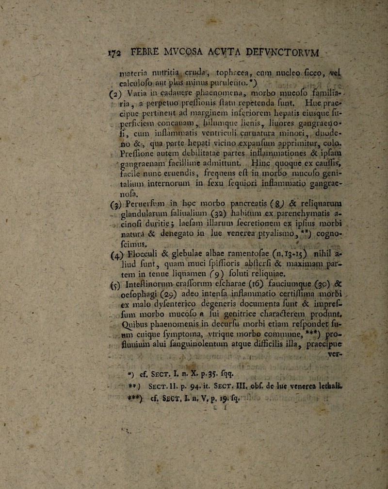 nisterin nutritia erudii, topheeea, cnm nucleo ficco, veL calculofo aut plus minus purulento.*} (2) V atia in cadauere phaenomena, morbo mucofo familia-- • ria, a perpetuo preflionis flatu repetenda funt. Huc prae¬ cipue pertinent ad marginem inferiorem hepatis e i usque fu- perheiem concauam^ hilumque lienisy liuores gangraeno- il, cum inflammatis ventriculi curuatnra minori, duode¬ no & , qua parte hepati vicino .expanfum apprimitur, colo. Preffione autem debilitatae partes inflammationes & ipfam gangraenam facillime admittunt. Hinc quoque ex caulfis, facile nunc eruendis, frequens efl in morbo mucofo geni¬ talium internorum in fexu fequiori inflammatio gangrae- nofa. (3) Peruerfimi in hoc morbo pancreatis ( g^) & reliquarum . glandularum faliualinm (32) habitum ex parenchymatis a- cinofi duritie y laefam illarum fecretionem ex ipflus morbi natura & denegato in lue venerea ptyalismo, **) cogno- fcimns. ' (4) Flocculi & glebulae albae rnmentofae (11.13-15) nihil a- liud funt, quam muci fpiflioris abflerfi & maximam par¬ tem in tenue liquamen (9) folati reliquiae. (5) Inteflinorum craflorum efcharne (t6) fauciumque (30) Sc oefophagi (29) adeo intenfa inflammatio certiflima morbi ex malo dyfenterico degeneris documenta funt & imprefl» fum morbo mucofo a fui genitrice chara (flerem produnt* Quibus phaenomenis in decurfu morbi etiam refpondet fu¬ turi cuique fymptoma, vtrique morbo commune, ***) pro- fluuium alui fanguinolentum atque difficilis illa r praecipue . , ^ . ( ver- *) cf. SECT. X. n. X. p.35. fqq. ) Sect. II. p. 94. it. Sect. III, obf, de lue venerea letha& ***) cf, Segt, I. n, V, p, 19. fq.  : : f £ I