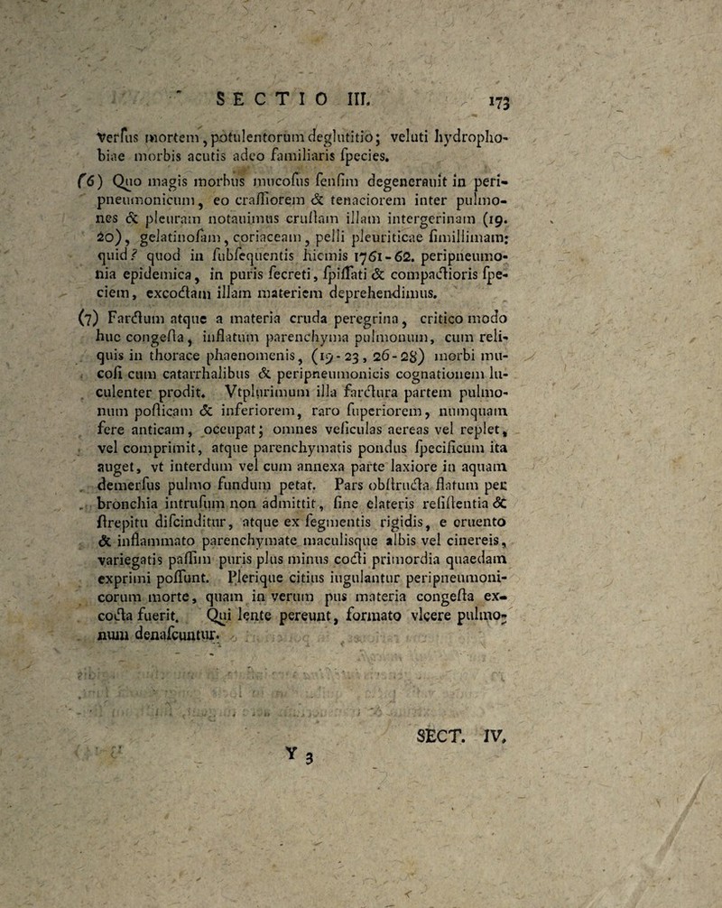 *73 Verius mortem , potulentorum deglutitio; veluti hydropho¬ biae morbis acutis adeo familiaris fpecies. (6) Quo magis morbus mircofus fenfim degenerauit in peri- pneumonicum , eo crafiiorem & tenaciorem inter pulmo¬ nes cc pleuram notauimus crullain illam intergerinain (19. io), gelatinolam, coriaceam , pelli pleuriticae fimillimam: quid ? quod in fubfequentis hiemis 1761-62. peripneumo- nia epidemica, in puris fecreti, IpifTati & compaiflioris fpe- ciem, excocftam illam materiem deprehendimus. (7) Fandum atque a materia cruda peregrina, critico modo huc congefta, inflatum parenchyma pulmonum, cum reli¬ quis in thorace phaenomenis, (19-23, 26-28) morbi mu- cofl cum catarrhalibus & peripneumonicis cognationem lu¬ culenter prodit. Vtplurimum illa farcflura partem pulmo¬ num poflicam <5c inferiorem, raro fuperiorem, liumquain fere anticam, occupat; omnes veflculas aereas vel replet, vel comprimit, atque parenchymatis pondus Ipeciflcum ita auget, vt interdum vel cum annexa parte laxiore in aquam demerfus pulmo fundum petat. Pars obflrucfla flatum peu , bronchia intrufum non admittit, fine elateris relidentia <$C drepitu difcindittir, atque ex fegmentis rigidis, e cruento & inflammato parenchymate maculisque albis vel cinereis, variegatis paflim puris plus minus codi primordia quaedam exprimi poliunt. Plerique citius iugulantur peripneumoni- corum morte, quam in verum pus materia congefla ex- coda fuerit. Qui lente pereunt, formato vicere pulmo¬ num denafcuntur. < 3 SECT. IV,