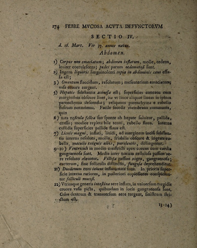 * N . ' , , ^ ■ c ' \ V 174 FEBRE MVCOSA ACVTA DEFVNCTORVM SECTIO IV. /• </. 16. Mart. Vir 77. annos natur. Abdomen. . 1 > — l j ■ . • - . '  - ■ ■ - \ X’ 1) Corpus non emaciatum; abdomen inflatum, molle, cedens, leuiter coerulefccns; pedes parum oedematofl funt. .2) Ingens. liquoris fanguinolenti copia in abdominis cauo effu- fa eil; a) Omentum flaccidum , refolutum 5 mcfent.crium emaciatumj vafa cruore turgent, 5) Hepatis fubftantia .acinofa efl 5 fuperficies concaua cum marginibus obfcure linet, ita vt liuor aliquot lineas inipimn parenchyma defeendat 5 reliquum parenchyma e rubello fufeuni notauimus, Facile fecedit membrana communis, quin .6) tuta vejicula fellea fua fponte ab hepate foluitur, pallida, crafla ; modice repleta bile tenui, rubello flaua. Interna cvflidis fuperficies pallide flaua efl. *f) Lienis magni, inflati, liuidi, ad marginem incifi fubfldn^ tia interna refoluta, mollis, friabilis obfcure <$C ingrate ru¬ bella > maculis exiguis albis, purulentis, diflinguitur, 9-10) Ventriculi in medio conflrkfli apex coecus cum cardia gangraenofa funt. .Media inter tunicas c.ellulofa pafliin ae¬ re refoluto cleuatur, Villofa paflim nigra, gangraenofa; * caeterum, fine folliculis diffindis* fungofa deprehenditur. ji) Duodenum cum ieiuno inflammata funt. In prioris fuper- ficie interna rariores, in pofleriori copiofiores confpiciun- tur folliculi mucofl 12) Vtriusque generis inteftina aere inflata, in vniuerfum turgidis ' cruore vafis picfta, quibusdam in locis gangraenofa funt. Colon dextrum & transuerfum aere turgent, finifirum flri- ■v j£tuui efW v . r V / r \ Ji'H)