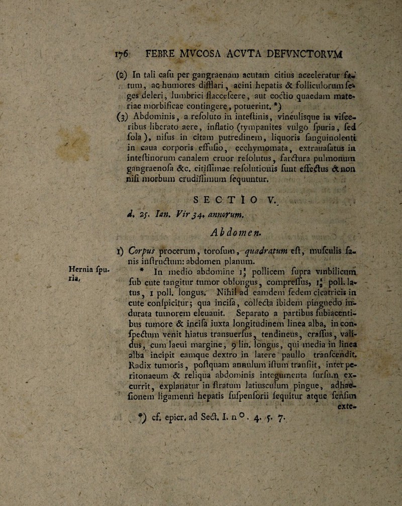 I Hernia ria, 176 FEBRE MVCOSA ACVTA DEFVNCTORVM (2) In tali cafu per gangraenam acutam citius acceleratur fa-' tum, ac humores difflari, acini hepatis & folliculorum fe* ges deleri, lumbrici flaccefcere, aut codio quaedam mate¬ riae morbificae contingere, potuerint» *) (3) Abdominis, a refoluto in inteflinis, vinculisque in vifce- ribus liberato aere, inflatio (tympanites vulgo fpuria, fed fola), nifus in citam putredinem, liquoris fanguinolentt in caua corporis efFuOo, ecchymomata, extrauafatus in intefflnorum canalem eruor refolutus, fardura pulmonum gangraenofa &c, citifflmae refolutionis funt efferus &non nifi morbum crudillimum fequuntur. SEGTlO V. d* 2/. Ian. Vir 34* annorum, Abdomen. 1) Corpus procerum, torofum, quadratum eft, mufculis fa¬ nis iriftrudum: abdomen planum. * In medio abdomine j] pollicem fupra vmbilicum fub cute tangitur tumor oblongus, compreffusj i‘ poli. Ia* tus, 1 poli, longus» Nihil ad eamdem fedem cicatricis in cute conlpicitur; qua incifa, colJeda ibidem pinguedo im- durata tumorem eleuauit. Separato a partibus fubiacenti- bus tumore & incifa iuxta longitudinem linea alba, incon- fpedum venit hiatus transuerfus, tendineus, crafflis, vali¬ dus, cum laeui margine, 9 lin. longus, qui media in linea alba incipit eamque dextro in latere paullo tranfeendit. Radix tumoris, poftquam anaulum iflum tranfiit, inter pe¬ ritonaeum & reliqua abdominis integumenta furfu.n ex¬ currit, explanatur in ftratum latiusculum pingue, adhad- fionem ligamenti hepatis fufpenforii fequitur atque fehlim exte- cf» epicr» ad Sed. I. n 0 . 4. /f. 7. /