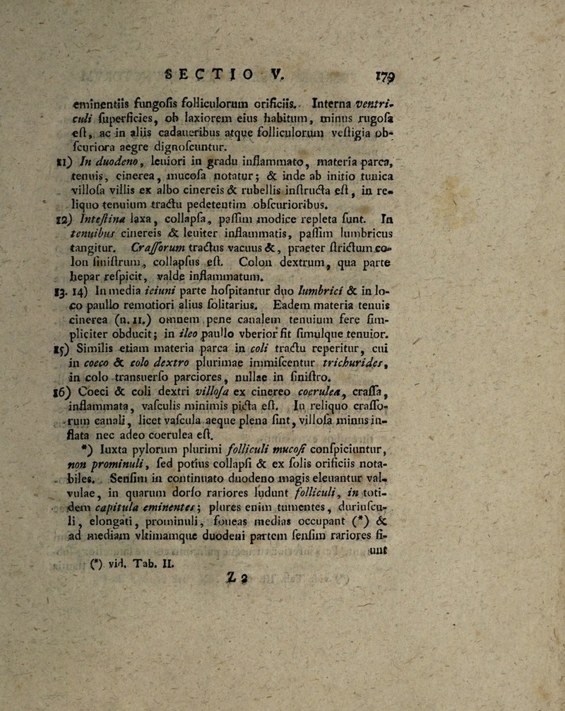 eminentiis fungofis folliculorum orificiis., Interna ventri- culi fuperficies, oh laxiorem eius habitum, minus rugofa efl, ac in aliis cad au eribus atque folliculorum ve fligi a ob- fcuriora aegre dignofcuntur. Ii} In duodeno, leuiori in gradu inflammato, materia parca, tenuis, cinerea, mucofa notatur; & inde ab initio tunica villofa villis ex albo cinereis & rubellis jnflrucfla efl, in re» liquo tenuium tradlu pedeteutim obfcurioribus. 12) Jntefiina laxa, collapfa, paflim modice repleta funt. In tenuibus cinereis leuiter inflammatis, pafiim lumbricus tangitur. CrajJbrum traditis vacuus <5c, praeter Aricflumco* I011 fini Arum., collapfus efl. Colon dextrum, qua parte faepar refpicit, valde inflammatum. 13- *4) In media iciuni parte hofpitantur duo lumbrici & in lo¬ co paullo remotiori alius fblitarius. Eadem materia tenuis cinerea (u. 11.) omnem pene canalem tenuium fere ilm- pliciter obducit; in ileo paullo vberiorfit fimulque tenuior. Ij) Similis etiam materia parca in coli traxflu reperitur, cui in coeco <5c colo dextro plurimae immifcentur trichurid.est in colo transuerfo parciores, nullae in finiflro. l6) Coeci & coli dextri villoja ex cinereo coerulea, crafla s inflammata, vafculis minimis pufla efl. In reliquo craflo- . rum canali, licet vafcula aeque plena flnt, villoln minus in¬ flata nec adeo coerulea efl. Iuxta pylorum plurimi folliculi tnucofi confpiciuntur, non prominuli, fed potius collapfi & ex folis orificiis nota- . biles. Senfim in continuato duodeno magis eleuantur val¬ vulae, in quarum dorfo rariores ludunt folliculi, in toti¬ dem capitula eminentes; plures enim tumentes, duriufcu* li, elongati, prominuli, foueas inedias occupant (*) 6c ad mediam vkimamquc duodeni partem feafim rariores fi¬ unt 19 :