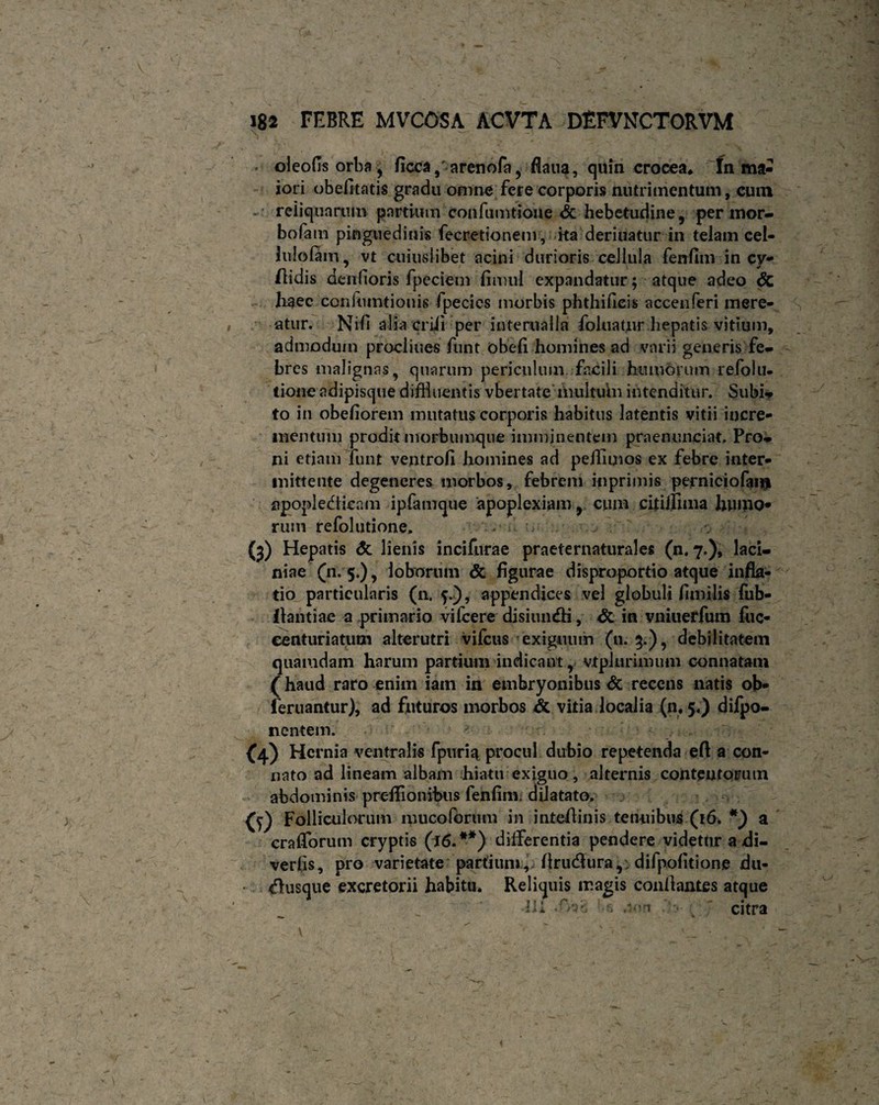 oleofis orba , ficca 9r arenofa, flaua, quin crocea♦ In ma¬ iori obefitatis gradu omne fere corporis nutrimentum, cum reiiquarum partium confumtione & hebetudine, per mor- bofam pinguedinis fecretionem, ka deriuatur in telam cel- lulofam, vt cuiuslibet acini durioris celiula fenfim in cy- ftidis denfioris fpeciem finiul expandatur; atque adeo Sc haec coninmtiouis fpecics morbis phthifieis accenferi mere¬ atur. Nifi alia erili per infernalia foluatur hepatis vitium, admodum proclines funt obeli homines ad varii generis fe¬ bres malignas, quarum periculum facili humorum refolu- tione adipisque diffluentis vbertate multum intenditur. Subi¬ to in obeliorem mutatus corporis habitus latentis vitii incre¬ mentum prodit morbumque imminentem praenunciat. Pro¬ ni etiam Tunt ventrofi homines ad peffiuios ex febre inter¬ mittente degeneres morbos, febrem inprimis perniciofam apopledlicam ipfamque apoplexiam, cum citiijima humo* rum refolutione, (5) Hepatis & lienis incifurae praeternaturales (n. 7.), laci¬ niae (11. 5.), loborum & figurae disproportio atque infla¬ tio particularis (a 5.), appendices vel globuli fimilis fub- Ilantiae a primario vifcere disiun<fli, <$c in vniuerfum fuc- eenturiatum alterutri vifcus exiguum (n. 3.), debilitatem quamdam harum partium indicant, vtplurimum connatam ( haud raro enim iam in embryonibus & recens natis ob- feruantur), ad futuros morbos & vitia localia (a 5.) difpo- n entem. (4)Her nia ventralis fpuria procul dubio repetenda eft a con¬ nato ad lineam albam hiatu exiguo, alternis contentorum abdominis preflionibus fenfim; dilatato, <0 Folliculorum muco forum in inteflinis tenuibus (16. *) a cralTorum cryptis (16. **) differentia pendere videtur a di- veriis, pro varietate partium, flrucflura,: difpofitione du- dusque excretorii habitu. Reliquis magis conflantes atque ■ __ :  ^ ' Ili •'.«> ; ' citra v ■■■>' * _ ■> ’ -