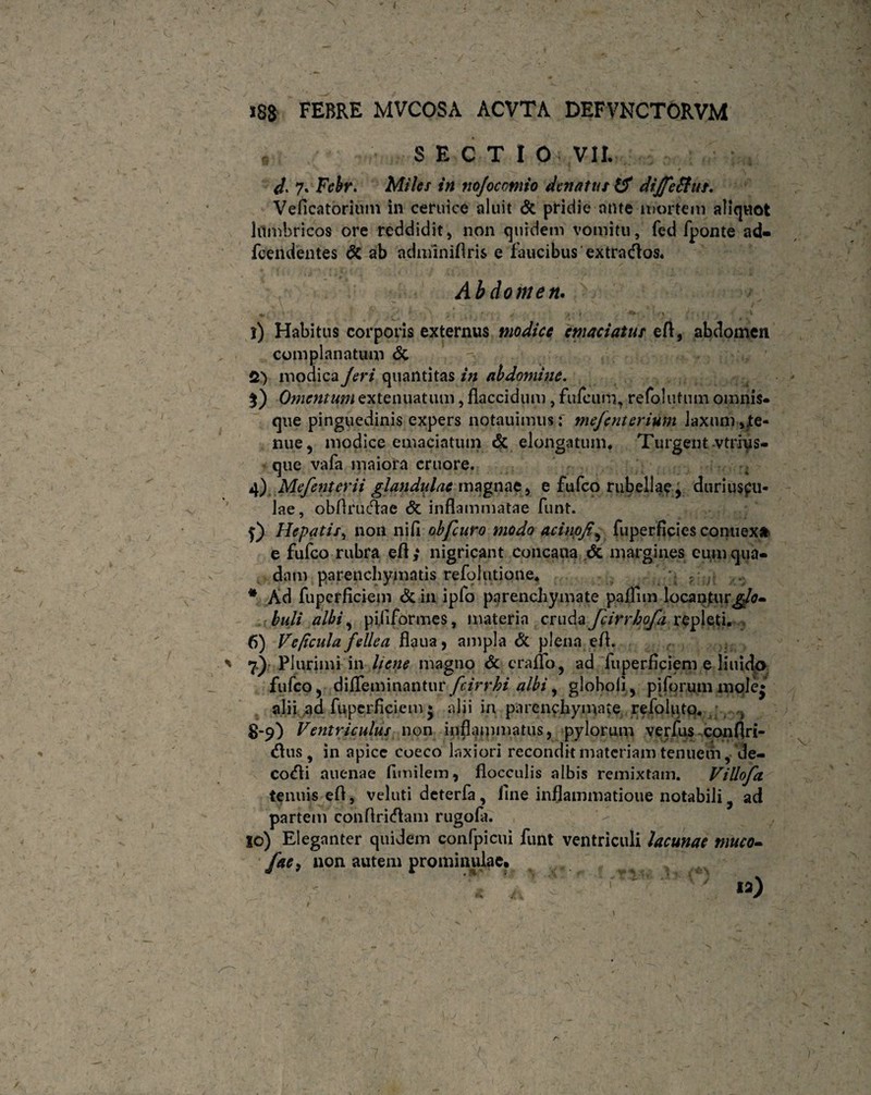 • SECTIO VII. ' * » * 0 \ d. 7. Febr. Miles in nojocotnio dcnatus diJfeSfut. Veficatorium in ceruice aluit & pridie ante mortem aliquot lumbricos ore reddidit* non quidem vomitu, fed fponte ad- fcendentes & ab adminiflris e faucibus extracflos. Abdomen. +. .y . 1 * • \ t \ * 1 S / ' & . ' •'> t 1) Habitus corporis externus modice emaciatus efl, abdomen complanatum & - > „<• - > f. * Vrafiiv* 2) modica Jeri quantitas in abdomine. %) Omentum extenuatum, flaccidum, fulcum, refolutum omnis- que pinguedinis expers notauimus: mejenterium laxum »/e- nue, modice emaciatum & elongatum. Turgent vtrius- que vafa maiora cruore. 4) Mefenterii glandulae magnae* e fufco rubellae, duriuscu¬ lae, obfirucflae <5c inflammatae funt. j) Hepatis, non nifl obfcuro modo acinpjt, fuperficies connexa e fufco rubra efl,* nigricant concaua dc margines eum qua¬ dam parenchymatis refolutione* .■ :r * Ad fuperficiem & in ipfo parenchymate pafllm locaotur^- buli albi , pi.fiformes, materia cruda fcirrhofa repleti. 6) Ve ficula fellea flaua, ampla & plena efl. 7.) Plurimi in liene magno & era flo, ad fuperficiem e liuido fufco, difleminantur fcirrhi albi, globoli, pi forummole* alii ad fuperficiem * alii in parenchymate refoluto. 8-9) Ventriculus non inflammatus * pylorum verfus conflri- <flus, in apice coeco laxiori recondit materiam tenuem, de- codli auenae funilem, flocculis albis remixtam. Villofa tenuis efl, veluti deterfa , fine inflammatione notabili ad partem conflricflam rugofa. io) Eleganter quidem confpicui funt ventriculi lacunae muco- fac, non autem prominulae. ~ ' ' ia) 1 a j i