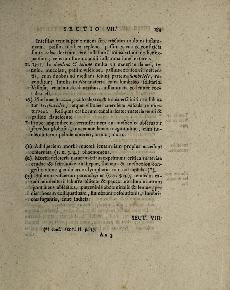 Inteflinn tenuia per omnem fere tradlum multum inflam¬ mata, paflim modice repleta, paflim vacua & conflridia funt: colon dextrum nere inflatum , transuerfum modice ex- panfum • ceterum line notabili inflammatione externa. II. 13-1<;J In duodeno & ieiuno multa vis materiae flauae, te¬ nuis ? mucofae , paflim vifeidae, paflim ex fufeo viridefeen- tis, cum duobus ad mediam ieiuni partem lumbrici/ ? re¬ conditur; fimilis in ileo materia cum lumbrico folitario. Villofa, vt in aliis cadaueribus, inflammata & leniter coe¬ rulea efl. •' ; 16) Plurimae in cocco ^ colo dextro & transuerfl initio nidulan¬ tur trichurides, atque villofae coeruleae vafcula minima turgent. Reliquus craflforum canalis fcatet materia tenui <5c pallide flauefcente. # Prope appendicem vermiformem in melocolo obferuatur fcirrhus globofus, nucis auellanae magnitudine, cum nu¬ cleo interno pallide cinereo, arido, duro. (t) Ad fpeciem morbi mucofl lentam iam propius accedunt obferuata (1. 2. 3. 4.) phaenomena. (2) Morbi deleterii naturam etiam exprimunt critica materiae crudae & feirrhofae in hepar, lienem & mefocolon con- geflio atque glandularum lymphaticarum corruptela (*). (s) Solutum vifcerum parenchyma (5«7-8-9-)> tenuis in ca¬ nali alimentari faburra biliola & paucorum lumbricorum fpontaneus abfceflus., putredinis abdominalis & lentae 5 per diarrhoeam colliquatiuam, humorum refolutionis, lumbri¬ cos fugantis, funt indicia. A a 3