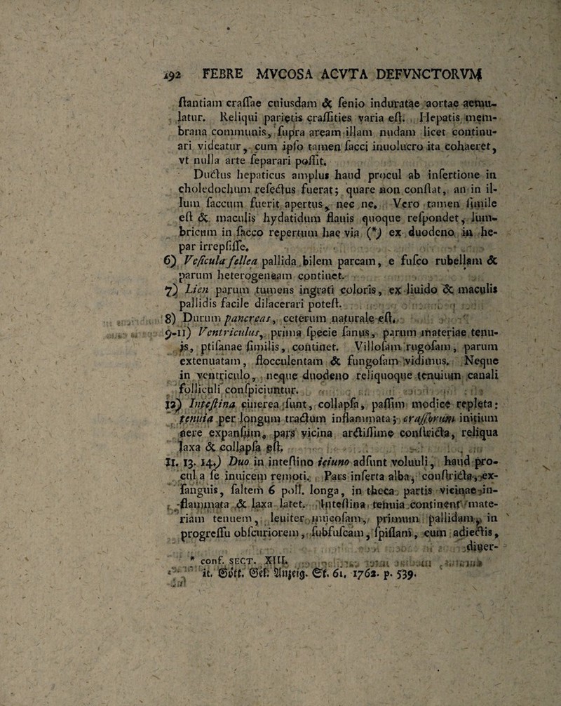 Aantiam craflae cuiusdam & fenio induratae aortae aemu¬ latur. Reliqui parietis craflities varia efl. Hepatis mem¬ brana communis, fu pira aream illam nudam licet continu¬ ari videatur, cum ipjo tamen facci imiolucro ita cohaeret, vt nulla arte feparari poflit. Duplus hepaticus amplus haud procul ab infertione in choledochum refedus fuerat; quare non conflat, an in il¬ lum faecum fuerit apertus, nec ne» Vero tamen flmile eft <5v maculis hydatidum flauis quoque refpondet, lum¬ bricum in facco repertum hae via (*) ex duodeno, in he¬ par irrepflfle» 6) Vc/icula fellea pallida..bilem parcam, e fufeo rubellam <5c parum heterogeneam continet. 7) Lien parum tumens ingrati coloris, ex liuido Sc maculis pallidis facile dilacerari potefl. , • . 8) Durum pancreas, ceterum naturale efl* 9-11) Ventriculus, prima fpecie fanus, parum materiae tenu¬ is, ptifanae flmilis, continet. Villofam rugofam, parum extenuatam, flocculentam & fungofam vidimus. Neque in ventriculo, neque duodeno rcliquoque tenuium canali folliculi confpiciuntur. & Intefiina cinerea funt, collapfa, paflinv modice repleta; tenuid per longum tradutn inflammata; crajformi initium aere expanfum* pays vicina ardiflTime conflrida, relicua laxa & collapfa gfl. . Jl. 13. 14J Duo in inteflino ieiuno adfunt voliiuli, haud pro¬ cul a fe inuicem remoti. Pars inferta alba, conArida, >ex- fanguis, faltem 6 poli, longa, jn theca partis vicinae in- , -flammata & laxa latet. Intcflina rehuia continent mate¬ riam tenuem, leuiter inueofam, primum pallidamy in progreflu obfcuriorem, fubfufcam, fpiflam, cum adiedis, diuer- ' , ? COn£ SECT. t.XTIb ■ > n( tdllli i-:: >001 i  it, S&f. 0ef. Sui6it 1762. p. 539. -fiflr!