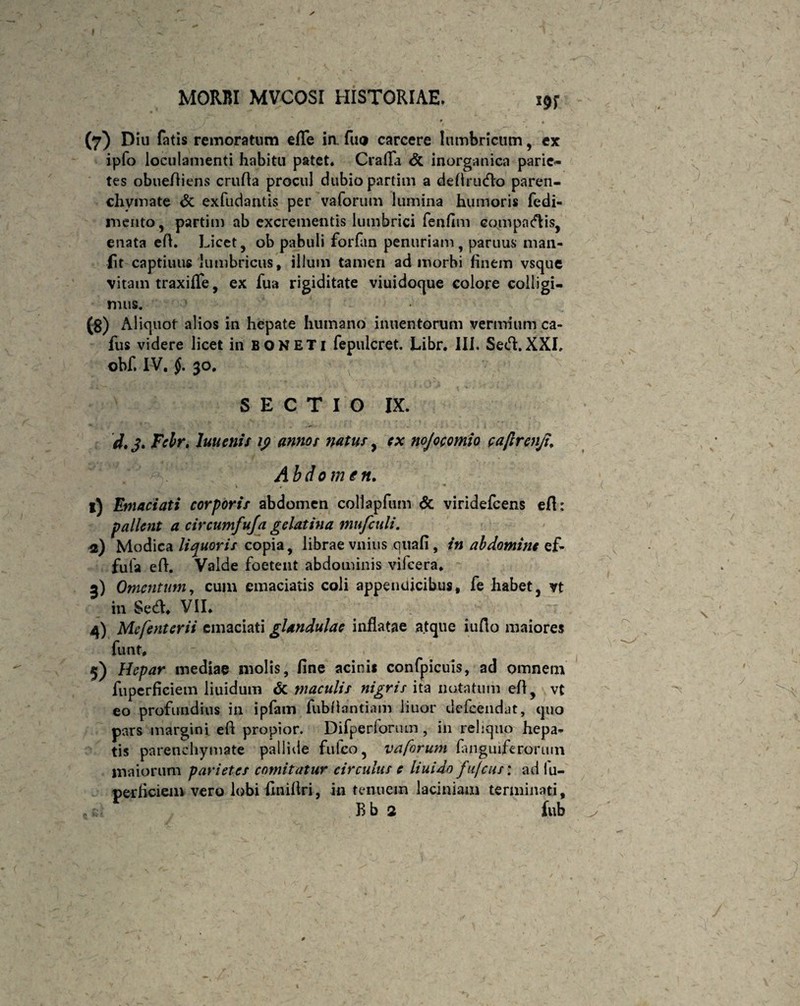 MORBI MVCOSI HISTORIAE. s9r ' * (7) Diu fatis remoratum efle ia fuo carcere lumbricum, ex ipfo loculamenti habitu patet* Crafla <5c inorganica parie¬ tes obueAiens cruAa procul dubio partim a deAru<flo paren¬ chymate & exfudantis per vaforum lumina humoris fedi- mento, partim ab excrementis lumbrici fenfim co.mpncAis, enata eA. Licet , ob pabuli forfan penuriam , paruus man- fit captiuus lumbricus, illum tamen ad morbi finem vsque vitam traxifle, ex fua rigiditate viuidoque colore colligi¬ mus. (8) Aliquot alios in hepate humano inuentorum vermium ca- fus videre licet in BONETi fepulcret, Libr. III. SecA.XXI, obf. IV. §. 30. SECTIO IX. d. 3. Fclr. luuenis ip annor natur, ex nojocomio caftrenjt. Abdomen. V . ■* 1) Emaciati corporir abdomen collapfum <5c viridefcens eA: pallent a circumfufa gelat in a miifculi. 2) Modica liquoris copia, librae vilius qtiafi, in abdomine ef- fula eA. Valde foetent abdominis vifcera* 3) Omentum, cum emaciatis coli appendicibus, fe habet, vt in Se<A* VII* 4) Mefenterii emaciati glandulae inflatae atque iuflo maiores funt* 5) Hepar inediae molis, fine acini* confpicuis, ad omnem fuperficiem liuidum & maculis nigris ita notatum eA, vt eo profundius in ipfam fubAantiam liuor defeendat, quo pars margini eA propior. Difperforum, in reliquo hepa¬ tis parenchymate pallide fufeo, vaforum (anguiferorum maiorum parietes comitatur circulus e liuido fufeus: ad fu¬ perficiem vero lobi finiAri, in tenuem laciniam terminati, Bb 2 fub