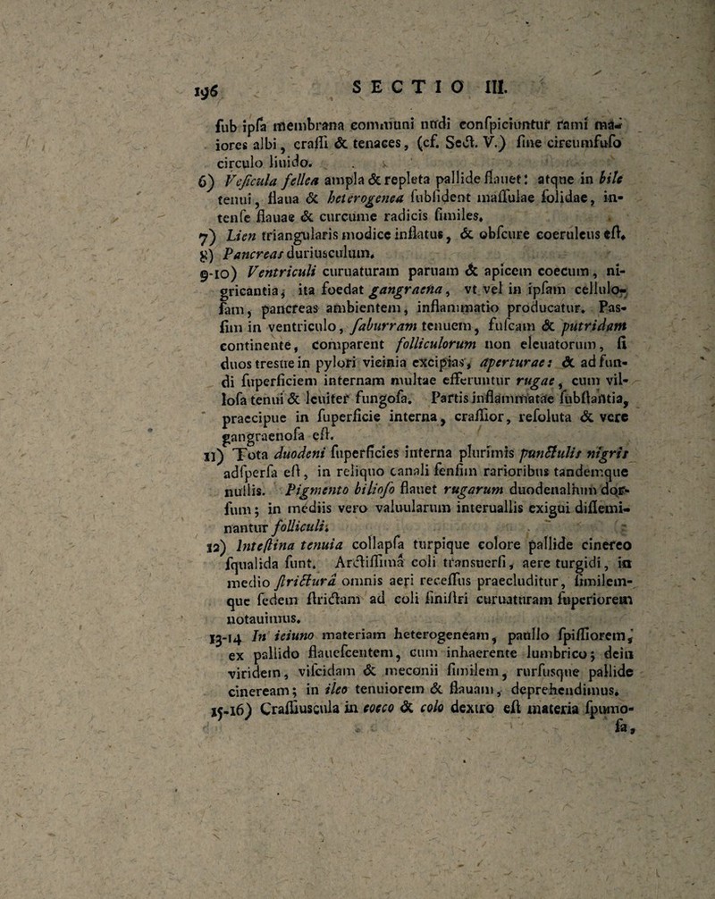 fub ipfa membrana communi nudi eonfpicumtuf fami ma¬ iores albi, crafii & tenaces, (cf. Sedi V.) fine cireumfufo circulo liuido. . k 6) Vcficula fellea ampla & repleta pallide fiauet: atqne in bile tenui, fiaua <5c heterogenea fub fi dent maffulae folidae, in- tenfe fiauae & curcume radicis fimiles* 7) Lien triangularis modice inflatu*, & obfcure coeruleus efl. £) Pancreas duriusculum* 9-10) Ventriculi curuaturam parnain <5c apicem coecum, ni¬ gricantia, ita foedat gangraena, vt vel in ipfam cellulo- fam, pancreas ambientem, inflammatio producatur. Pas* fim in ventriculo, faburram tenuem, fufeam dc putridam continente, comparent folliculorum non eleuatorum, fi duos trestie in pylori vicinia excipias , aperturae: & ad fun¬ di fuperficiem internam multae efferuntur rugae, cum vii- lofa tenui & Icuiter fungofa. Partis inflammatae fubflafltia, praecipue in fuperficie interna, crafllor, refoluta & vere gangraenofa efl. si) Tota duodeni fuperficies interna plurimis puntfulis nigris adfperfa efl, in reliquo canali fenfiin rarioribus tandemque nullis. Pigmento biliofo flauet rugarum duodenalium dqp- fum; in mediis vero valuularuin interuallis exigui diflemi- nantur folliculi i 32) lntcflina tenuia collapfa turpique colore pallide cinereo fqualida funt. Arcfiflfima coli transuerfi, aere turgidi, ici medio JlriSlurd omnis aeri receffus praecluditur, fimilem- que fedeiir firitflam ad coli finiflri curuaturam fnperiorein notauimus. I3-14 In ieiuno materiam heterogeneam, panllo fpifliorem, ex pallido flauefcentem, cum inhaerente lumbrico j dein •viridem, vifeidam & meconii fimilem, rurfusque pallide cineream; in ileo tenuiorem & flauam, deprehendimus. ij-16) Craffluscula in cocco dt colo dextro eft materia fpomo- ' fi».