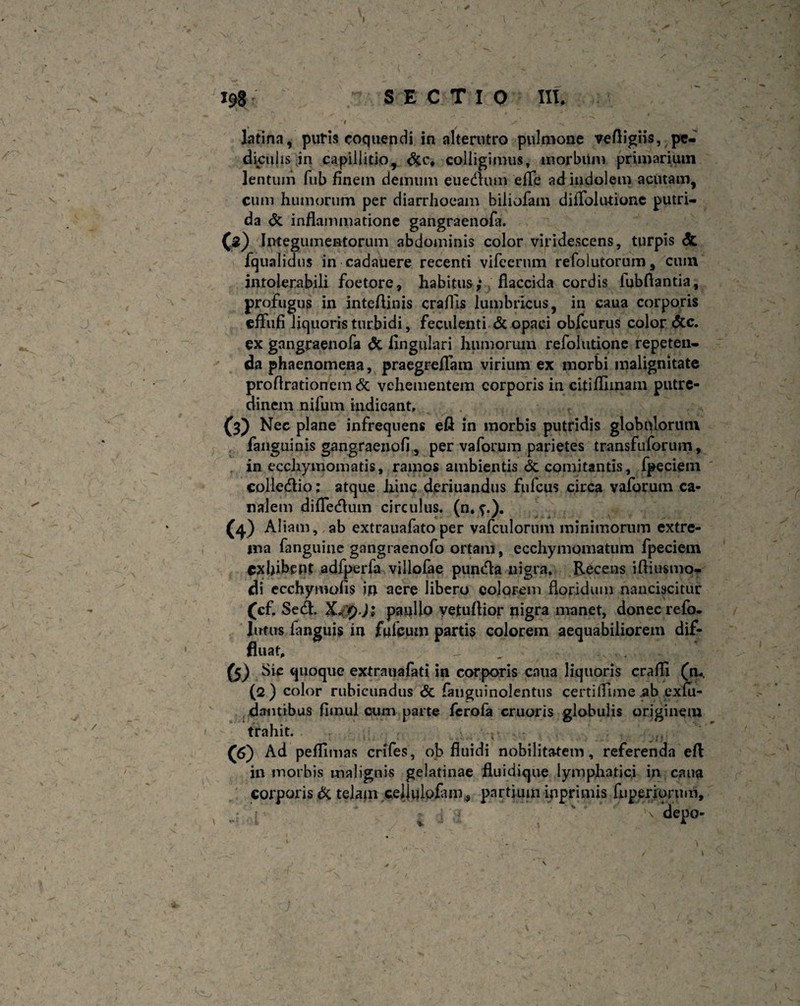 i- * / ' ' /T- % i)... s 198 SECTIO III, latina, puris coquendi in alterutro pulmone veftigiis, pe¬ diculis in capillitio, colligimus, morbiim primarium lentum fub finem demum euedlum efle ad indolem acutam, cum humorum per diarrhoeam biliofam dilTolu-tione putri¬ da & inflammatione gangraenofa. (s) Integumentorum abdominis color viridescens, turpis & fqualidus in cadauere recenti vifeerum refolutorum, cum intolerabili foetore, habitus; flaccida cordis lubflantia, profugus in inteflinis craflls lumbricus, in caua corporis cfliifi liquoris turbidi, feculenti & opaci obfcurus color &c. ex gangraenofa & Angulari humorum refolutione repeten¬ da phaenomena, praegreflam virium ex morbi malignitate proftrationemdc vehementem corporis in citifllmam putre¬ dinem nilum indicant, (3) Nec plane infrequens eft in morbis putridis globulorum fanguinis gangraenofi, per vaforum parietes transfuforum, in ecchyinomatis, ramos ambientis comitantis, fpeciem colledio: atque hinc deriuandus fufcus circa vaforum ca¬ nalem difledfum circulus, (n.?.). (4) Aliam, ab extrauafatoper vafculorimi minimorum extre¬ ma fanguine gangraenofo ortam, ecchymornatum fpeciem exhibent adfperfa villofae pundla nigra. Recens iftiusmo- di ecchywofis m aere libero colorem floridum nanciscitur (cf. Sedi. X/pJ; paullo yetuflior nigra manet, donec refo- Jutus languis in fufeum partis colorem aequabiliorem dif¬ fluat. (5) Sic quoque extranafati in corporis caua liquoris craffi (m, (2 ) color rubicundus & fanguinolentus certilfime .ab exlu- dantibus flinul cum parte ferofa cruoris globulis originem trahit. 00 Ad pefflmas crifes, ob fluidi nobilitatem, referenda efl in morbis malignis gelatinae fluidique lymphatici in caua corporis dc telam celjulofam^ partium inprimis fiiperjorum, \ depo-