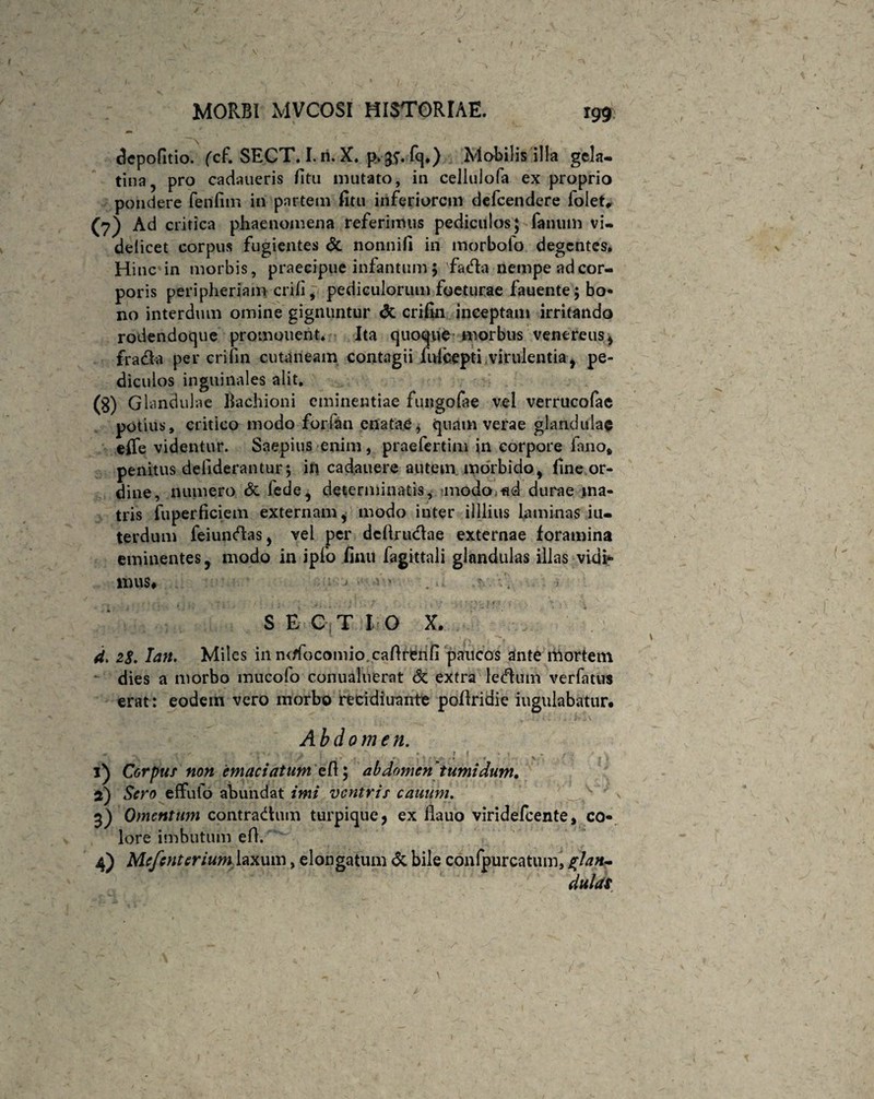 clepofitio. fcf. SECT. I. n. X. p^fq.) Mobilis illa gela- tina, pro cadaueris fitu mutato, in cellulofa ex proprio pondere fenfim in partem fitu inferiorem defeendere lolet, (7) Ad critica phaenomena referimus pediculos; fanum vi¬ delicet corpus fugientes <5c nonnifi in morbofo degentes. Hinc in morbis, praecipue infantum 5 fada nempe ad cor¬ poris peripheriam erili, pediculorum foeturae fauente;bo- no interdum omine gignuntur <3c crifin inceptam irritando rodendoque promonent. Ita quoque morbus Venereus * fradta per crifin cutaneam contagii fufeepti virulentia * pe¬ diculos inguinales alit. (g) Glandulae Bachioni eminentiae fungofae vel verrucofae potius, critico modo forfan enatae, quam verae glandulae effe videntur. Saepius enim, praefertim in corpore fano* penitus defiderantur5 in cadauere autem, morbido, fine or¬ dine, numero & fede, determinatis, modo fid durae ma¬ tris fuperficiem externam * modo inter Ullius laminas in¬ terdum feiundas, vel per dcftruclae externae foramina eminentes, modo in ipfo finu fagittali glandulas illas vidi** mus* ; . . , ; ■ • , r ■ - • » \ ■ s 7 ' \ I n ' i v . , > S E C T I O X. 4. 28, Ian. Miles in nrffocomio cafirenfi paucos ante mortem dies a morbo mucofo conualuerat <5c extra ledum verfatus erat: eodem vero morbo recidiuante pollridie iugulabatur. Abdomen. - - X ' / , V rl 1 , •• f t * b * jr-„ . * , - j ■ * f \ . ♦ , 1) Corpus non emaciatum eft; abdomen tumidum, 2) Sero effufo abundat imi ventris canum. 3) Omentum contradam turpique 9 ex llauo viridefeente, co¬ lore imbutum efl. 4) Mcfcnterium laxum, elongatum & bile conlpurcatum, glan¬ dulas