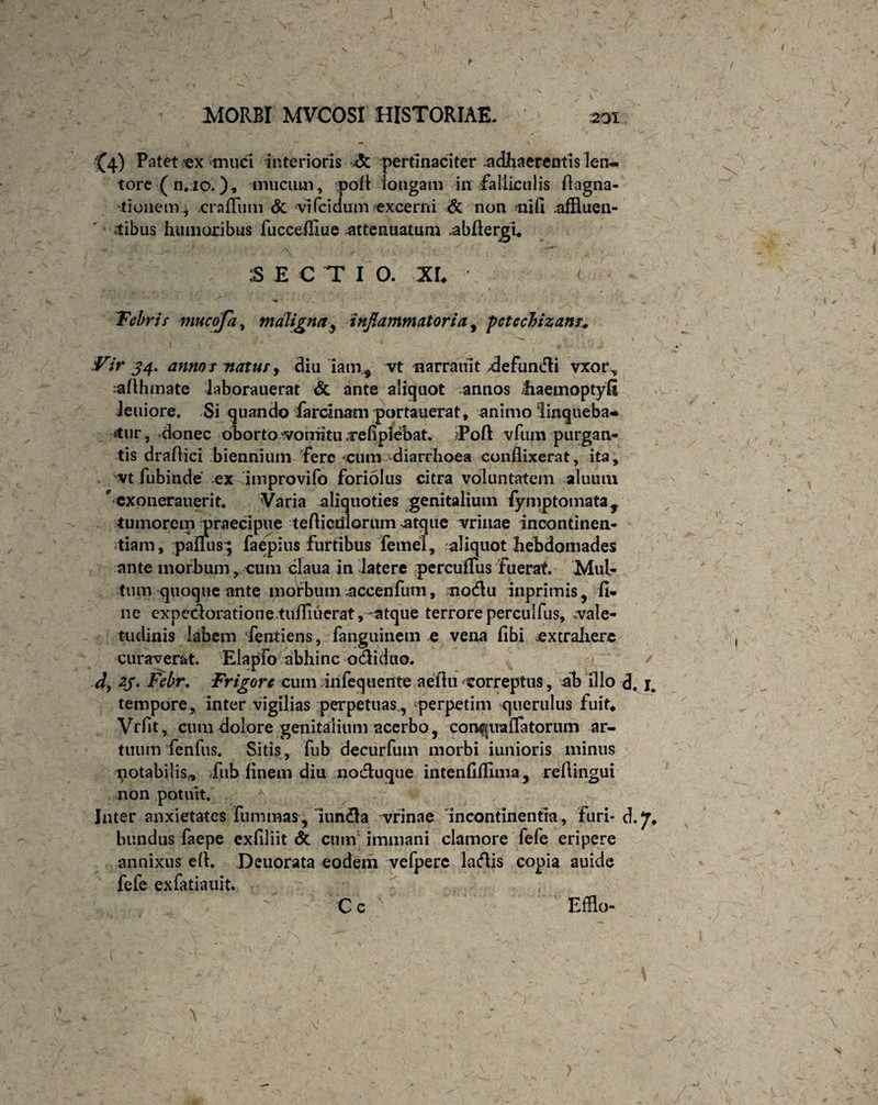 Y • • . ' -w- _ • ' - - ^' ’» l / *■ ^4) Patet ex 'muci interioris *5c pertinaciter .adhaerentis len¬ tore (n.io.), mucum, pofl longam in falliculis Aagna- tionem , .crafliim Sc vifcidum excerni & non nifl .affluen¬ tibus humoribus fuccefllue attenuatum -abflergu SECTIO. XL ' - < . •. ^ r \ 9 . ' ' \ . . V 4r ‘ Febrit mucofa, maligna , inflammatoria, pctccbizanr. Vir 34. anno s natur, diu Iamy vt narrauit ^defundi vxor^ caflhmate laborauerat & ante aliquot annos liaemoptyfi Jeuiore. Si quando farcinam portauerat, animo linqueba¬ tur, -donec oborto vomitu .re fi plebat. >Poft vfum purgan¬ tis draflici biennium fere cum diarrhoea conflixerat, ita, vt fubinde -ex improvifo foriolus citra voluntatem aluum #'CXonerauerit. Varia aliquoties genitalium iymptomata, tumorem jpraecipue tefliculorum atque vrinae incontinen¬ tiam, palliis; faepius furtibus femel, aliquot hebdomades ante morbum, cum claua in latere percufTus fuerat. Mul¬ tum quoque ante morbum accenfum, motflu inprimis, fi¬ ne expedoratione tufliuerat, -atque terrore perculfus, vale¬ tudinis labem Tenti ens, fanguinem e vena fibi extrahere curaverat. ElapFo abhinc odiduo. d, zy. Fcbr. Frigore cum inlequente aeftu correptus, ab illo d. i. tempore, inter vigilias perpetuas., perpetim querulus fuit* Vrfit, cum dolore genitalium acerbo, con^uaflatorum ar¬ tuum fenfus. Sitis, fub decurfutn morbi iunioris minus notabilis* >fub finem diu noduque intenfiflima, reflingui non potuit. Inter anxietates fuminas, iunda vrinae incontinentia, furi- d.7. bundus faepe exfiliit & cum immani clamore fefe eripere annixus efi. Deuorata eodem vefperc ladis copia auide fefe exfatiauit. Cc Efflo-