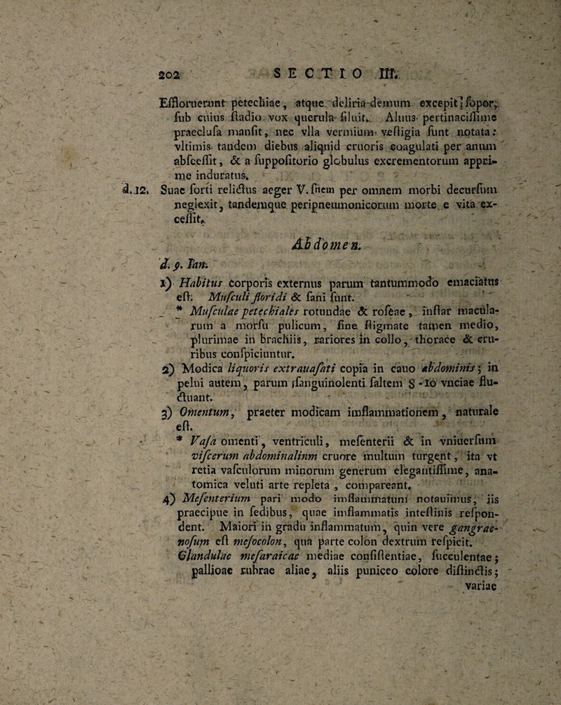 A Effloruerunt petecliiae, atque deliria-demum excepit! fo por, fub cuius Iladio vox querula fluit. Alnus-pertinaciflime praedufa manfit, nec vlla ver m i uim ve fligi a funt notata; vltimis tandem diebus aliquid cruoris coagulati per anum abfeeflit, St a fuppofitorio globulus excrementorum appci» me induratus* d. J2. Suae forti rclidus aeger V. friem per omnem morbi decurfum neglexit, tandemque peripneumoniconun morte e vita ex¬ cellit^ :s ■ • a AbdomenV •• J, s>. Tm. 1) Habitus corporis externus parum tantummodo emaciatus e fi. Mufculi floridi St fani funt. * Mufculae petechiales rotundae St rofeae , infiar macula¬ rum a morfu pulicum, fine fligmate taipen medio, plurimae in bracliiis, rariores in collo, thorace & cru¬ ribus confpiciuntur. 2) Modica liquoris extrauafati copia in cauo abdominis; in pelui autem, parum ffmguinolenti faltem $ -Id vnciae flu- cfiuant. 3) Omentum, praeter modicam iiifflammationem, naturale efi. * Vaja omenti, ventriculi, mefenterii St in vniuerfum vifcerum abdominalium cruore multum turgent ,: ita vt retia vafculorum minonim generum elegantiflime, ana¬ tomica veluti arte repleta , compareant* 4) JAcfenterium pari modo imfhuiimatum notauiimis, iis praecipue in fedibus, quae imfiammntis intellinis refpon- dent. Maiori in gradu inflammatum, quin vere gangrae- nofum efl mejocolon, qua parte colon dextrum refpicit. Glandulae mefaraicae mediae confiflentiae, fucculentae j pallioae rubrae aliae, aliis puniceo colore diflinclis; variae 1