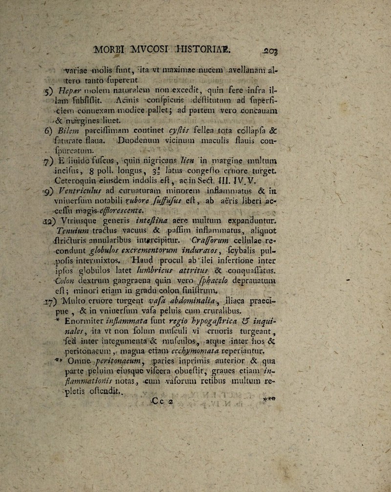 4 MORBI MVCOSI HISTORIAE. ■20$ -variae molis funt, ita vt maximae nucem avellanam al¬ tero tanto fnperent 5) Hep sr molem naturalem non excedit, quin fere infra il¬ lam fnhfiflit. Acinis coni plenis -deflitiitnm ad fuperfi- ciein connexam modice pallet; ad partem vero concauam *<$t margines liuet. 6) Bilem parcifflmam continet cyflis fellea tota ccllapfa Sc fatura te flaua. Duodenum vicinum maculis fla 11 is coiv* - fpu reatum. 7) E iiuido fufens , quin nigricans lien in margine multum incifus, 8 poli, longus, 3* latus congeflo cruore turget» Ceteroquin eiusdem indolis .eft, ac in Sed. III. 'JV.V. '9) Ventriculus ad curuaturam minorem inflammatus & int vniuerfum notabili rubore fujfufus efl, ab aeris liberi ,ac« celFu magis-efflorescente. 32) Vtriusque generis inteflina aere multum expanduntur» Tenuium tragus vacuus & paflim inflammatus, aliquot ilricluris annularibus intercipitur. Crafforum cellulae re« condunt globulos excrementorum induratos, fcybalis pul- pofis intermixtos. Haud procul abbilei infertione inter ipfos globulos latet hnfibricus attritus & xonquaflatus. 'Colon dextrum gangraena quin vero fphacclo deprauatiun efl; minori etiam in gradu colon finiftrum» J7) 'Multo cruore turgeat vafa abdominalia, iliaca praeci¬ pue , & in vniuerfum vafa peluis cum cruralibus. * Enormiter inflammata funt regio hypogajlrica 15 in qui~ 7iales, ita vt non foluin niufculi vi cruoris turgeant, fed inter integumenta <3c mufculos., atque inter lios <5c peritonaeum , magna etiam ecchymomata reperiantur. ** Omne, peritonaeum, paries inprimis anterior & qua parte peluim eiusque vifcera obueflit, graues etiam in~ fianmiatiortis notas., -cum vaforum retibus inultum re¬ fletis oflcndit.. . v - . , .