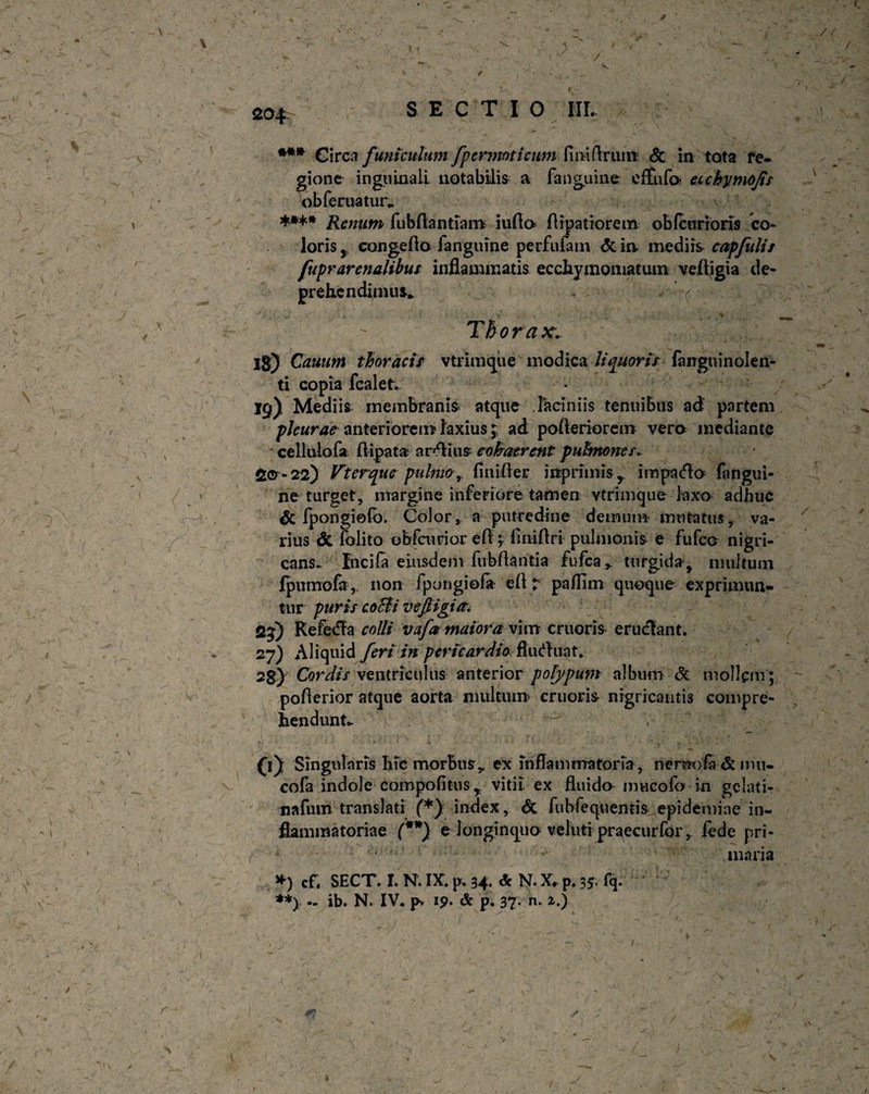 *** Circa funiculum fpcrmoticitm fmiftrmn & in tota re- gionc inguinali notabilis a fanguine effufo* eichymojis obleniatur* **** Renum fubflantiam iuflo» Aipatiorem obfcurioris co¬ loris , eongcAo (anguine perfufam <3t in. inediis capfuli/ fupr arenalibus inflammatis ecchymomatum veAigia de¬ prehendimus* v ( Thorax. Ig) Cauum thoracis vtrimque modica liquoris fangninolen- ti copia (calet. 19) Mediis membranis atque laciniis tenuibus ad partem pleurae anteriorem laxius j ad poAeriorem vera mediante cellulofa ftipata anflius cohaerent puhnones. £© - 22) Vterque pulmo, (inifler inprimis y impa<Ao (angui- ne turget, margine inferiore- tamen vtrimque laxo adhuc & fpongiofo. Color, a putredine demum mutatus, va¬ rius & folito obfcurior eA; flniAri pulmonis e fufco nigri- cans- fuci(a eiusdem fubflantia fufca,. turgida-, multum Ipumofa, non fpongiofi e(l ? paflim quoque exprimun¬ tur puris coBi vefiigia. 2%) KefedTa colli vafa maiora vim cruoris eruclant. 27) Aliquid feri in pericardio flutfluat. 2g) Cordis ventriculus anterior polypum album & mollem; poAerior atque aorta multum cruoris nigricantis compre¬ hendunt». CO Singularis liic morbus r ex inflammatoria, nerwofa & imi- cofa indole campo fi tus r vitii, ex fluido imicofo in gelati- nafum translati (*) index, & fubfeqoentis epidemiae in¬ flammatoriae (**) e longinquo veluti praecurfor, fede pri¬ maria *) cf. SECT. I. N. IX. p. 34. & N. X» p. 35. fq. **) - ib. N. IV. p> ip. & p. 37- n. z.) ' *' * ^ L ( ,■ ■