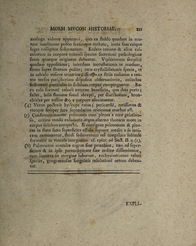 analoga videtur apparatui , quo ex fluido quodam in mo¬ tum intefiinum polito fenilmque turbato, iuxta fuas cuique leges colligitur fedimentum. Eadem ratione & aliae cal¬ culorum in corpore animali fpecies fecretioni pathologicae fu a tu quaeque originem debentur. Vtplurimum fimplici quadam appofitione; interdum incruflationis in modum, lirato fuper liratum polito; raro cryftallifationis fpecie, vt in calculo veficae vrinariae diffradfo ex Briis radiatim a cen¬ tro verfus peripheriam difpofitis obferuauimusr colledae fedimenti particulae in folidum corpus'compinguntur. Ra¬ ro cafu formati calculi naturae beneficio, qua data porta; fellei, bilis flumine fimul abrepti, per diarrhoeam, bron¬ chiales per tiifilni &c. e corpore eliminantur; (4) Verus pedforis hydrops rarus; pericardii, rariflimus <5c vterque femper fere fecundarius criticusue morbus efh (5) Conferruminantur pulmones cum pleura a rore gelatino- fo , critico modo exludante atque alterno thoracis motu in corpus folidum compago. Si contiguae pulmonum & pleu¬ rae in flatu fano fu perficies effufo liquore medio a fe inui- cem remouentur, fluidi fedimentum vel coagulum fubinde formatur in vincula inorganica, cf. epicr. ad Secf. II. n.(i). £6) Pulmonum maculae nigrae flue petechiae,, tum adfnpcr- ficiem & in ipfo parenchymate fine ordine difieminatae,, tum lineares in margine loborum, ecchyniornatum velutr fpecies, gangraenofae fanguinis refolutioni ortum deben¬ tur. EXPIJ-