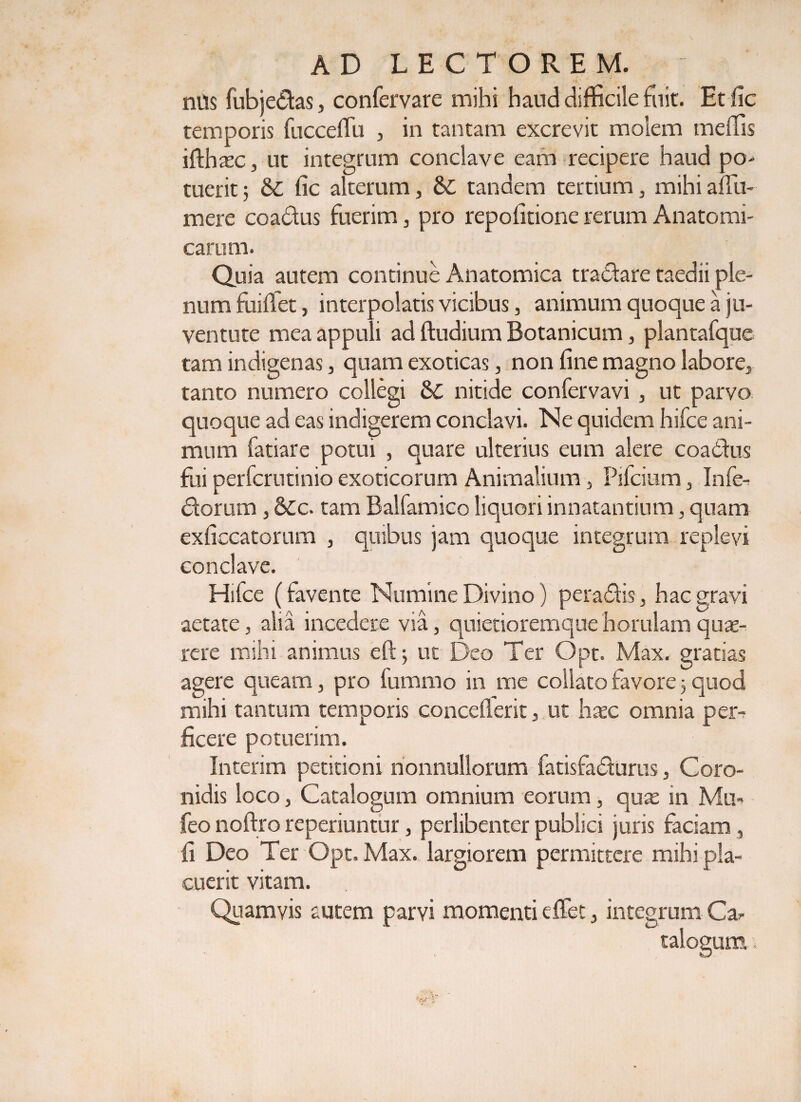 nils fubjedas, confervare mihi haud difficile fuit. Etfic temporis fucceffu , in tantam excrevit molem meffis ifthatc, ut integrum conclave eam recipere haud po¬ tuerit 5 &amp; fic alterum, tandem tertium, mihiaffiu- mere coadus fuerim, pro repofitione rerum Anatomi¬ carum. Quia autem continue Anatomica tradare taedii ple¬ num fuiffet, interpolatis vicibus, animum quoque a ju¬ ventute mea appuli ad ftudium Botanicum, plantafque tam indigenas, quam exoticas, non fine magno labore, tanto numero collegi Sc nitide confervavi , ut parvo quoque ad eas indigerem conclavi. Ne quidem hifce ani¬ mum fatiare potui , quare ulterius eum alere coadus fui perfcrutinio exoticorum Animalium, Pifcium, Infe- dorum, 6Cc. tam Balfamico liquori innatantium, quam exficcatorum , quibus jam quoque integrum replevi conclave. Hifce (favente Numine Divino) peradis, hac gravi aetate, alia incedere via, quietioremque horulam qu;e~ rere mihi animus eftj ut Deo Ter Opt. Max. gratias agere queam, pro fummo in me collato favore 3 quod mihi tantum temporis conceflerit, ut haec omnia per¬ ficere potuerim. Interim petitioni nonnullorum fatisfadurus, Coro¬ nidis loco, Catalogum omnium eorum, qux in Mu- feo noftro reperiuntur, perlibenter publici juris faciam , fi Deo Ter Opt. Max. largiorem permittere mihi pla¬ cuerit vitam. Quamvis autem parvi momenti effiet, integrum Car talouum i