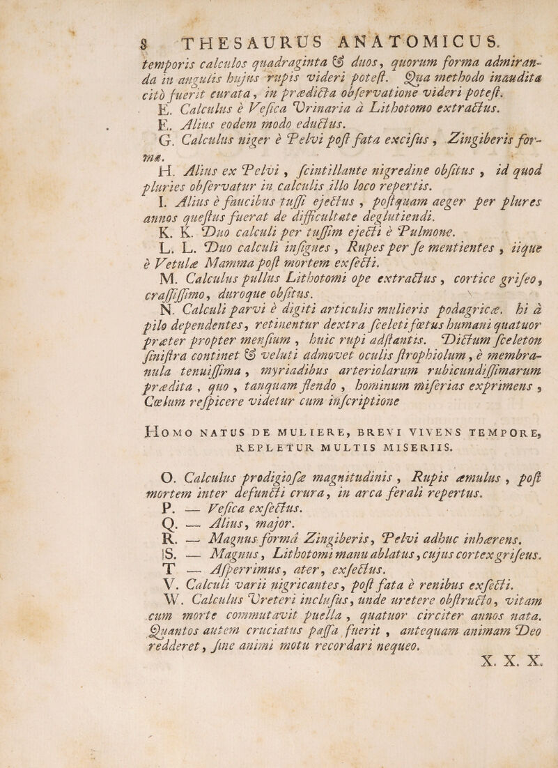 temporis calculos quadraginta &amp; duos, quorum forma admiran¬ da in angulis hujus rupis videri poteft. @hia methodo inaudita cito fuerit curata, in preediBa obfervatione videri poteft. E» Calculus e Vefica Urinaria d Lithotomo extraBus. E. Alius eodem modo eduBus. G. Calculus niger e Te Ivi pofl fata excifus , Zingiberis for¬ ma. H. Alius ex Te Ivi , fcintillante nigredine obfitus , id quod pluries ohfervatur in calculis illo loco repertis. I. Alius e faucibus tuffi ejelhis , poftquam aeger per plures annos queflus fuerat de difficultate deglutiendi. K. K. 2Juo calculi per tujjlm ejeBi e Tulmone. L. L. Duo calculi injignes , Rupes per fe mentientes , iique e Vetula Mamma pofl mortem exfeBi. M. Calculus pullus Lithotomi ope extraBus , cortice grifeo3 crajjijfmo, duro que obfitus. \ N. Calculi parvi e digiti articulis mulieris podagricae, hi d pilo dependentes, retinentur dextra fceleti foetus humani quatuor prseter propter menfium , huic rupi ad fi antis. DiBum fceleton finiftra continet &amp; veluti admovet oculis ftrophiolum, e membra¬ nula tenuiffima, myriadibus arteriolarum rubicundiffimarum praedita , quo , tanquam flendo , hominum miferias exprimens * Coelum re [pie er e videtur cum injcriptione Homo natus de muliere, brevi vivens tempore, REPLETUR MULTIS MISERIIS. O. Calculus prodigio fle magnitudinis , Rupis amulus , pofl mortem inter defunBi crura, in arca ferali repertus. P. _— Vefica exfleBus. Q. .— Alius y major. R. — Magnus forma Zingiberis, Telvi adhuc inhaerens. |S. — Magnus, Lithotomi manu ablatus, cujus cortexgrifeus. T .— Aflperrimus, exflBus. V. Calculi varii nigricantes, pofl fata e renibus exfeBi. W. Calculus Ureteri inclufus y unde uretere obflruBo, vitam cum morte commutavit puella , quatuor circiter annos nata. [Spuant os autem cruciatus p affla fuerit , antequam animam Deo redderet, fine animi motu recordari nequeo. X. X. X,