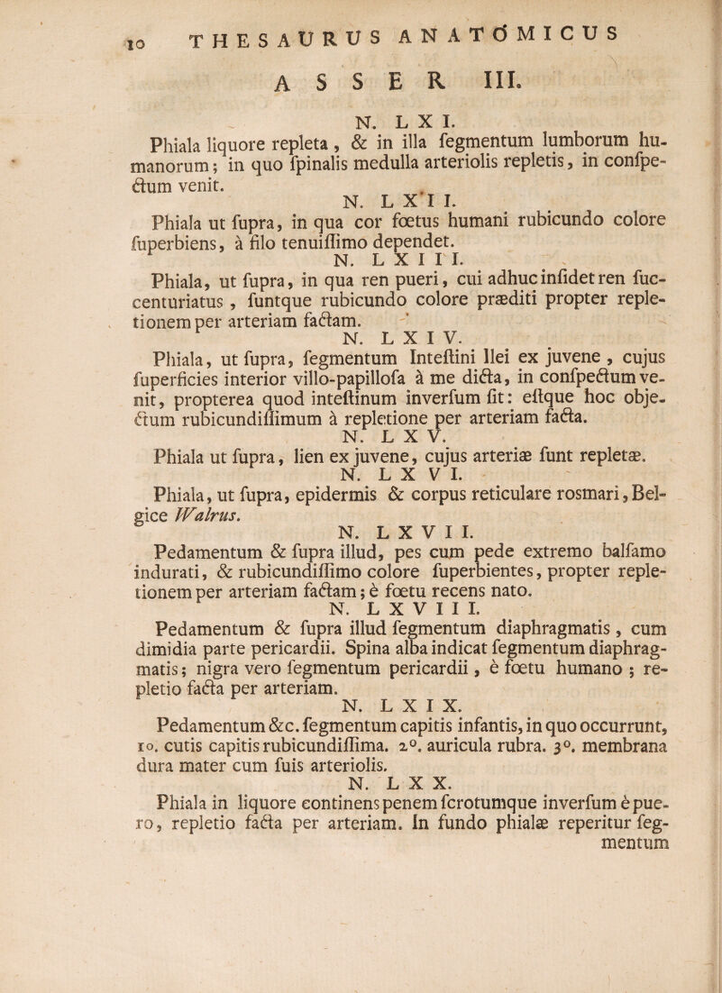 ASSER III. N. L X I. Phiala liquore repleta , &amp; in illa fegmentum lumborum hu¬ manorum ; in quo fpinalis medulla arteriolis repletis, in conlpe- ftum venit. N. L X I I. Phiala ut fupra, in qua cor foetus humani rubicundo colore fuperbiens, a filo tenuiflimo dependet. N. L X I I I. Phiala, ut fupra, in qua ren pueri, cui adhucinfidetren fuc- centuriatus, funtque rubicundo colore praediti propter reple¬ tionem per arteriam faddam. N. L X I V. Phiala, ut fupra, fegmentum Inteftini Ilei ex juvene , cujus fuperficies interior villo-papillofa a me difta, in confpeffum ve¬ nit, propterea quod inteftinum inverfumfit: eftque hoc obje- fium rubicundiflimum a repletione per arteriam fafta. N. L X V. Phiala ut fupra, lien ex juvene, cujus arteriae funt repletae. N. L X V I. Phiala, ut fupra, epidermis &amp; corpus reticulare rosmari, Bel¬ gice Walrus. N. L X ¥ I I. Pedamentum &amp; fupra illud, pes cum pede extremo balfamo indurati, &amp; rubicundiffimo colore fuperbientes, propter reple¬ tionem per arteriam faftam; b foetu recens nato. N. L X V I I I. Pedamentum &amp; fupra illud fegmentum diaphragmatis , cum dimidia parte pericardii. Spina alba indicat fegmentum diaphrag¬ matis ; nigra vero fegmentum pericardii, e foetu humano ; re¬ pletio fa&amp;a per arteriam. N. L X I X. Pedamentum &amp;c. fegmentum capitis infantis, in quo occurrunt, io. cutis capitis rubicundiflima. i°. auricula rubra. 30. membrana dura mater cum fuis arteriolis. N. L X X. Phiala in liquore continens penem fcrotumque inverfum e pue¬ ro, repletio fadta per arteriam, in fundo phialae reperitur feg¬ mentum