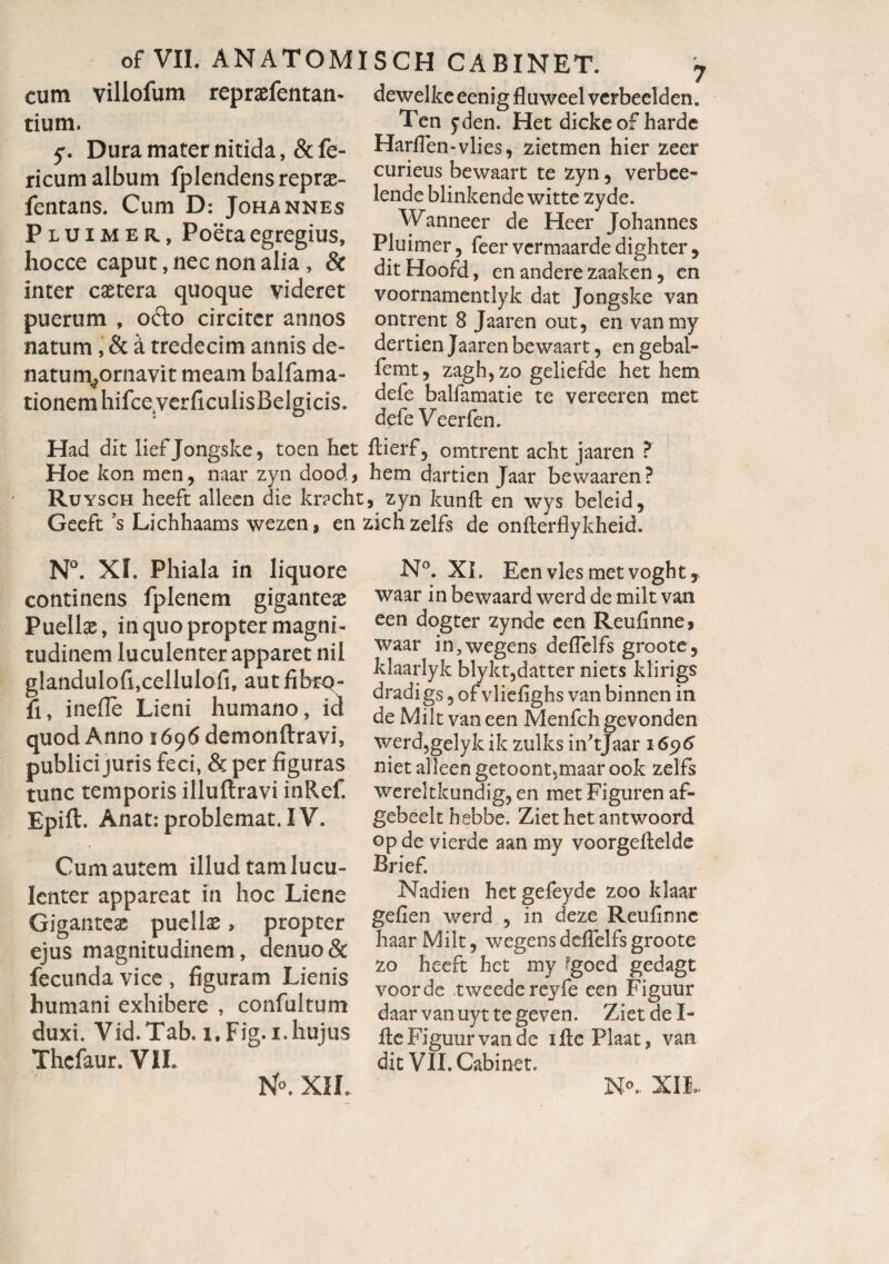 cum villofum repraefentan- tium. 5:. Dura mater nitida, &fe- ricum album fplendensreprae- fentans. Cum D: Johannes Pluimer, Poeta egregius, hocce caput, nec non alia , & inter caetera quoque videret puerum , odo circiter annos natum , & a tredecim annis de- natum;ornavit meam balfama- tionem hifceverficulisBelgicis. dewelke eenig fluweel vcrbeelden. Ten yden. Het dicke of harde HadTen-vlies, zietmen hier zeer curieus bewaart te zyn , verbce- lende blinkende witte zyde. Wanneer de Heer Johannes Pluimer, feer vermaarde dighter , ditHoofd, en andere zaaken, en voornamentlyk dat Jongske van ontrent 8 Jaaren out, en vanmy dertien Jaaren bewaart, en gebal- femt, zagh, zo geliefde het hem defe balfamatie te vereeren met defe Veerfen. Had dit lief Jongske, toen het ftierf, omtrent acht jaaren ? Hoe kon men, naar zyn dood, hem dartien Jaar bewaaren? Ruysch heeft alleen die kracht, zyn kunft en wys beleid, Geeft ?s Lichhaams wezen, en zichzelfs de onfterflykheid. N°. Xf. Phiala in liquore continens fplenem giganteas Puellae, in quo propter magni¬ tudinem luculenter apparet nil glandulofi,cellulofi, autfibrq- fi, inefie Lieni humano, id quod Anno 1696 demonftravi, publici juris feci, & per figuras tunc temporis illuftravi inRef, Epift. Anat: problemat. IV. Cum autem illud tam lucu¬ lenter appareat in hoc Liene Giganteae puellae, propter ejus magnitudinem, denuo & fecunda vice , figuram Lienis humani exhibere , confultum duxi. Vid.Tab. i.Fig.i.hujus Thcfaur. VIL N°. X1L N°. XI. Een vies met voghtj waar in bewaard werd de milt van een dogter zynde een Reufinnes waar in,wegens deflelfs groote, klaarlyk blykt,datter niets klirigs dradigs, of vliefighs van binnen in de Milt van een Menfch gevonden werd,gelyk ik zulks iiftjaar 1696 niet alleen getoont^maarook zelfs wereltkundig, en met Figuren af- gebeelt hebbe. Ziethet antwoord opde vierde aan my voorgeftelde Brief. . Nadien hetgefeyde zoo klaar gefien werd , in deze Reufinne haar Milt, wegens defielfs groote zo heeft het my ?goed gedagt voorde tweedereyfe een Figuur daar vanuyt tegeven. ZietdeL fle Figuur van de ifte Plaat, van dit Vll.Cabinet. N°.. XII,