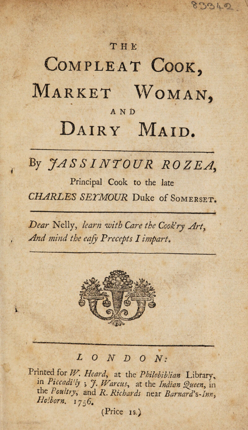 THE Compleat Cook, Market Woman, • x AND Dairy Maid, By JA SSI NT OUR ROZEA, Principal Cook to the late CHARLES SETMOUR Duke of Somerset. Dear Nelly, leant with Care the Cook’ry Art, And mind the eafy Precepts I impart. LONDON: Printed for W. Heard,, at the PUhlibltan Library, in Pic cadi'ly • J. Warcus, at the Indian Queen ^ in the Poultry, and Richards near Barnard*s~Inn} Ho Horn. 1756. (Price is,)