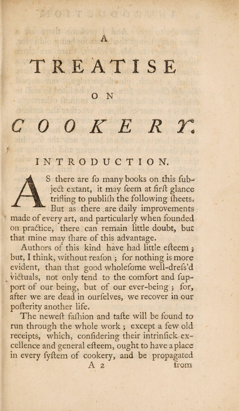 A T R EAT \ . O N COOKE INTRODUCTION. AS there are fo many books on this (ab¬ ject extant, it may feem at fir ft glance trifling to publifli the following fheets^ But as there .are daily improvements ' made of every art, and particularly when founded on practice, there. can remain little doubt, but that mine may fhare of this advantage. Authors of this kind have had little efteem $ but, I think, without reafon 5 for nothing is more evident, than that good wholefome well-drefs’d victuals, not only tend to the comfort and fup- port of our being, but of our ever-being $ for, after we are dead in ourfelves, we recover in our pofterity another life. The neweft fafhion and tafte will be found to run through the whole work ; except a few old receipts, which, confidering their intrinfick ex¬ cellence and general efteem, ought to have a place in every fyftem of cookery, and be propagated