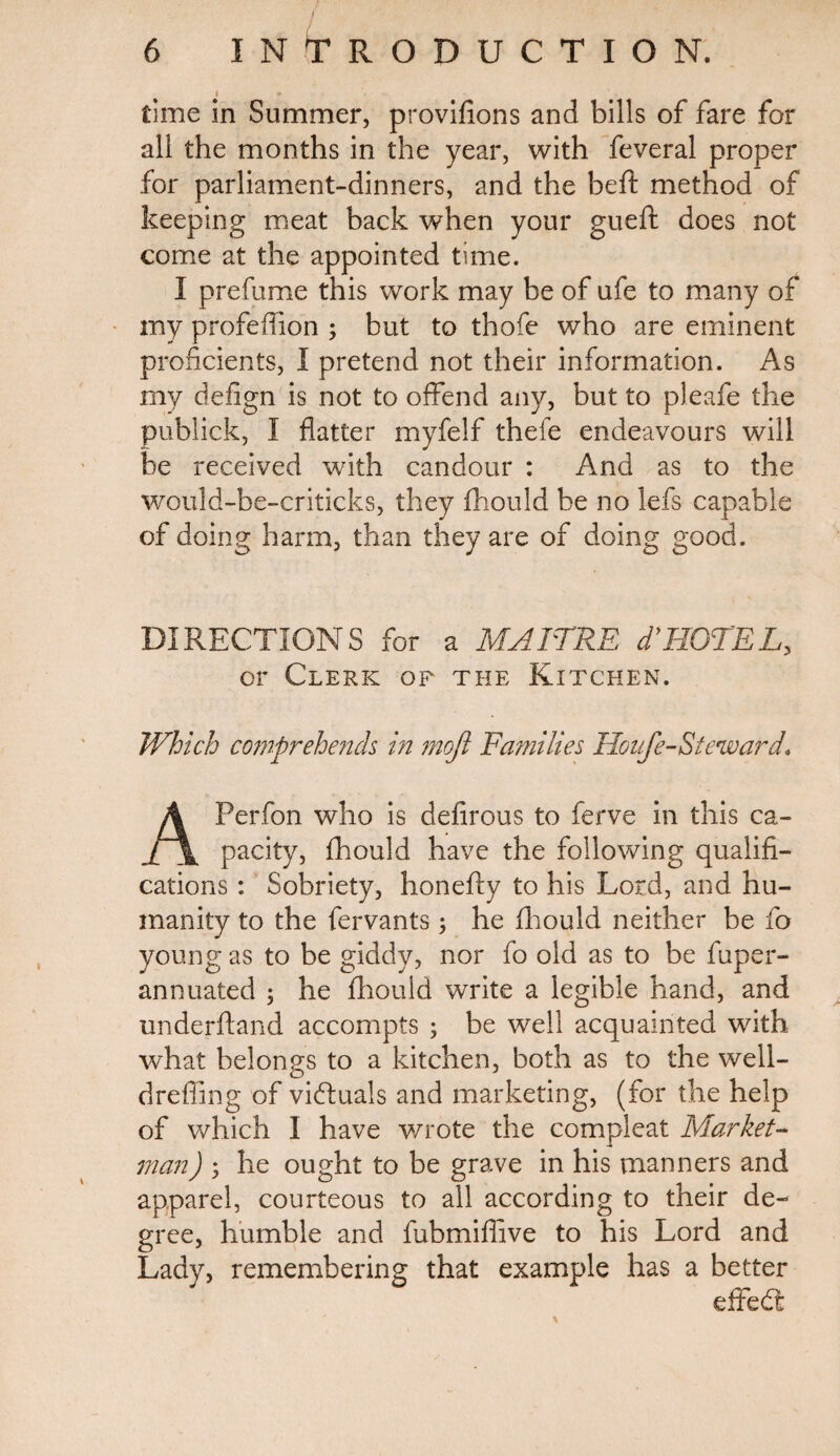 | » time in Summer, provifions and bills of fare for all the months in the year, with feveral proper for parliament-dinners, and the beft method of keeping meat back when your gueft does not come at the appointed time. I prefume this work may be of ufe to many of my profeffion ; but to thofe who are eminent proficients, I pretend not their information. As my defign is not to offend any, but to pleafe the publick, I flatter myfelf thefe endeavours will be received with candour : And as to the would-be-criticks, they Should be no lefs capable of doing harm, than they are of doing good. DIRECTIONS for a MAITRE dyHOTEL, or Clerk of the Kitchen. Which comprehends in moft Families Houfe-Steward, APerfon who is defirous to ferve in this ca¬ pacity, Should have the following qualifi¬ cations : Sobriety, honefty to his Lord, and hu¬ manity to the Servants ; he Should neither be fo young as to be giddy, nor fo old as to be Super¬ annuated ; he Should write a legible hand, and understand accompts ; be well acquainted with what belongs to a kitchen, both as to the well- cl re fling of victuals and marketing, (for the help of which I have wrote the compleat Market- man) 5 he ought to be grave in his manners and apparel, courteous to all according to their de¬ gree, humble and fubmiffive to his Lord and Lady, remembering that example has a better effedt