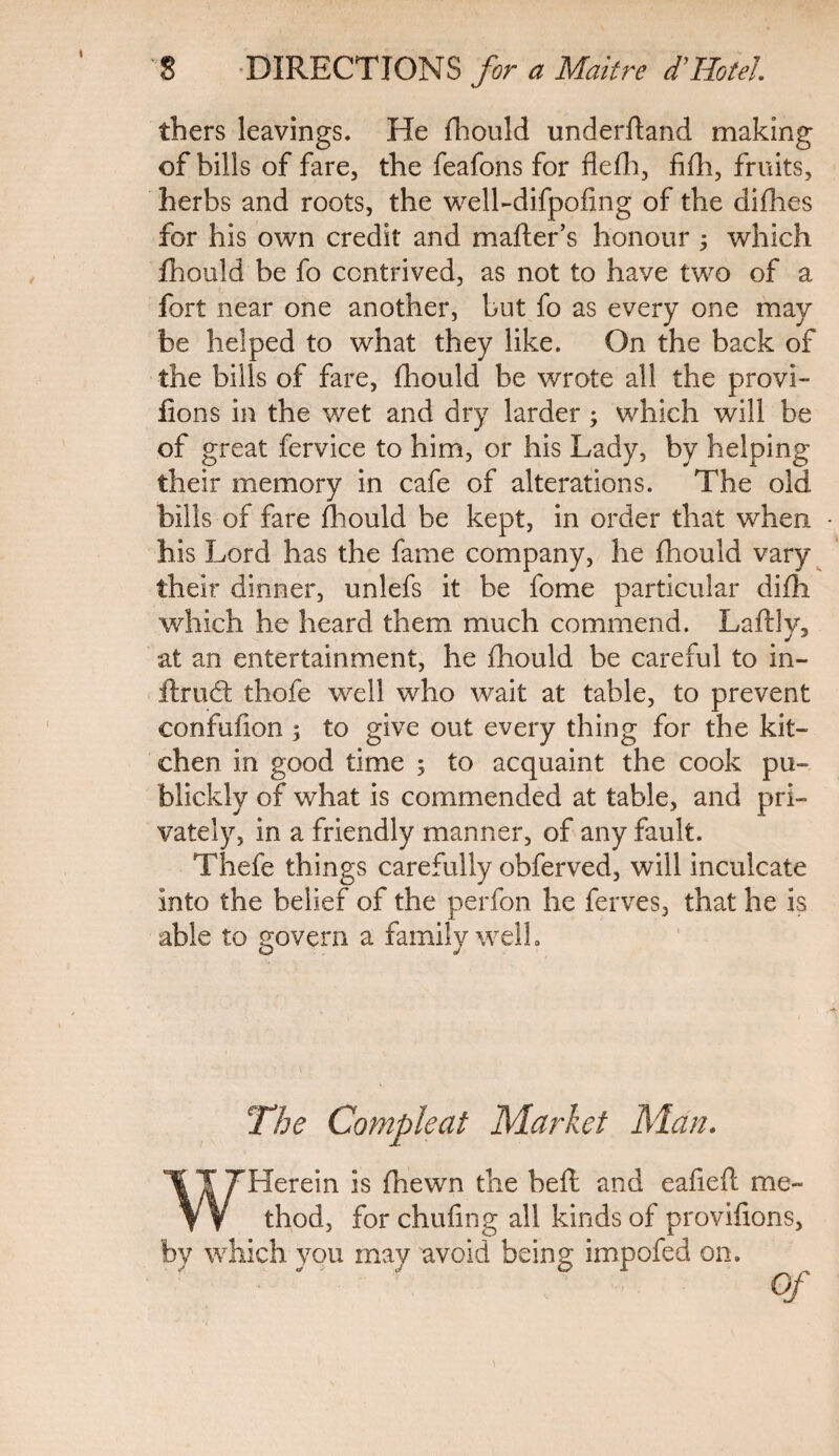 thers leavings. He fhould underfland making of bills of fare, the feafons for flefli, fifh, fruits, herbs and roots, the welbdifpofmg of the difhes for his own credit and mafter’s honour ; which fhould be fo contrived, as not to have two of a fort near one another, but fo as every one may be helped to what they like. On the back of the bills of fare, fhould be wrote all the provi- fions in the wet and dry larder ; which will be of great fervice to him, or his Lady, by helping their memory in cafe of alterations. The old bills of fare fhould be kept, in order that when his Lord has the fame company, he fhould vary their dinner, unlefs it be fome particular difh which he heard them much commend. Laftly, at an entertainment, he fhould be careful to in- ftrud: thofe well who wait at table, to prevent confufion ; to give out every thing for the kit¬ chen in good time ; to acquaint the cook pu- blickly of what is commended at table, and pri¬ vately, in a friendly manner, of any fault. Thefe things carefully obferved, will inculcate into the belief of the perfon he ferves, that he is able to govern a family well. The Compleat Market Man. WHerein is jfhewn the heft and eafieft me¬ thod, for chufing all kinds of provifions, by which you may avoid being impofed on. Of