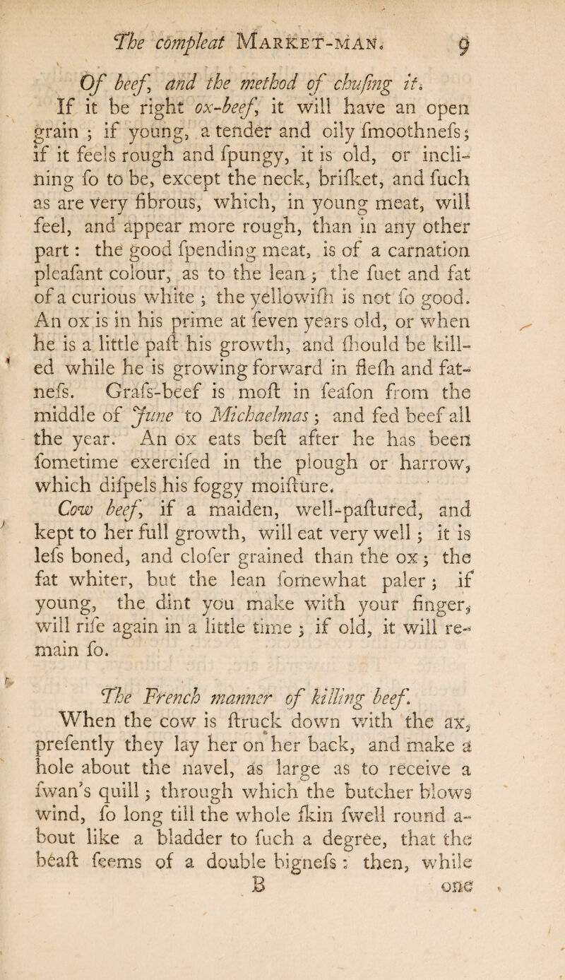 \ * ^ Of beef and the method of chufmg it. If it be right ox-beef ’ it will have an open grain ; if young, a tender and oily fmoothnefs ; if it feels rough and fpungy, it is old, or incli¬ ning fo to be, except the neck, brifket, and fuch as are very fibrous, which, in young meat, will feel, and appear more rough, than in any other part: the good fpending meat, is of a carnation pleafant colour, as to the lean; the fuet and fat of a curious white ; the yellowifh is not fo good. An ox is in his prime at feven years old, or when he is a little paid his growth, and fhould be kill¬ ed while he is growing forward in fiefh and fat- nefs. Grafs-beef is mo ft in feafon from the middle of June to Michaelmas ; and fed beef all the year. An ox eats beft after he has been fometime exercifed in the plough or harrow, which difpels his foggy moifhire. Cow beef if a maiden, well-paftured, and kept to her full growth, will eat very well ; it is lefs boned, and clofer grained than the ox; the fat whiter, but the lean fomewhat paler; if young, the dint you make with your finger, will riie again in a little time 5 if old, it will re¬ main fo. The French manner of killing beef. When the cow is ftruck down with the ax, 8j * prefently they lay her on her back, and make a hole about the navel, as large as to receive a iwards quill; through which the butcher blows wind, fo long till the whole fkin fwell round a- bout like a bladder to fuch a degree, that the htaft feems of a double bignefs ; then, while B one