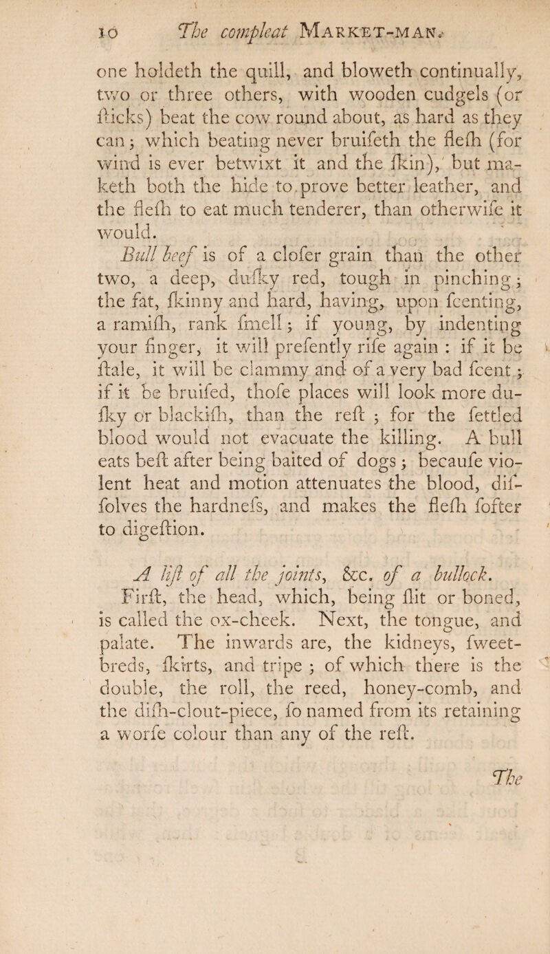 one hoideth the quill, and bloweth continually, two or three others, with wooden cudgels (or Hicks) beat the cow round about, as hard as they can; which beating never bruifeth the flefh (for wind is ever betwixt it and the fkin), but ma- keth both the hide to.prove better leather, and the flefh to eat much tenderer, than otherwife it would. Bull beef is of a clofer grain than the other two, a deep, dufky red, tough in pinching • the fat, fkinny and hard, having, upon fcenting, a ramifh, rank fmell; if young, by indenting your finger, it will prefently rife again : if it be Hale, it will be clammy and of a very bad fcent y if it be bruifed, thofe places will look more du¬ fky or blackifh, than the reft ; for the fettled blood would not evacuate the killing. A bull eats beft after being baited of dogs; becaufe vio¬ lent heat and motion attenuates the blood, dif- folves the hardnefs, and makes the flefh fofter to digeftion. A lift of all the joints, &c. of a bullock. Firft, the head, which, being flit or boned, is called the ox-cheek. Next, the tongue, and palate. The inwards are, the kidneys, fweet- breds, fkirts, and tripe ; of which there is the double, the roll, the reed, honey-comb, and the difh-clout-piece, fo named from its retaining a worfe colour than any of the reft.