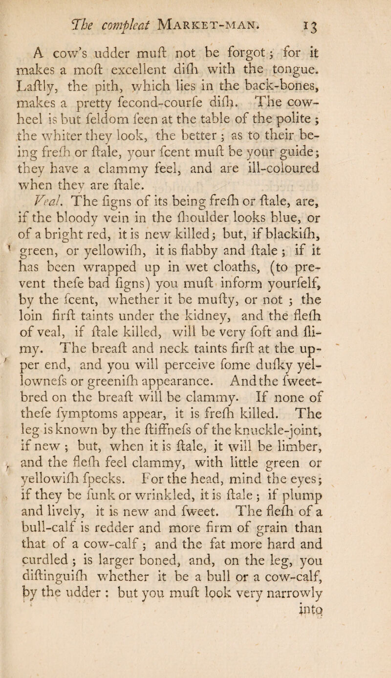 A cow’s udder moil not be forgot; for it makes a moft excellent difih with the tongue. Laftly, the pith, which lies in the back-bones, makes a pretty fecond-courfe difh. The cow- heel is but feldom feen at the table of the polite ; the whiter they look, the better ; as to their be¬ ing frefh or ftale, your fcent muft be your guide; they have a clammy feel, and are ill-coloured when they are ftale. Veal. The figns of its being frefh or ftale, are, if the bloody vein in the (boulder looks blue, or of a bright red, it is new killed; but, ifblackifh, green, or yellowdfh, it is flabby and ftale ; if it has been wrapped up in wet cloaths, (to pre¬ vent thefe bad figns) you muft inform yourfelf, by the fcent, whether it be mufty, or not ; the loin firft taints under the kidney, and the flefh of veal, if ftale killed, will be very foft and (li¬ my. The bread: and neck taints firft at the up¬ per end, and you will perceive fome dufky yel- lownefs or greenifh appearance. And the fweet- bred on the bread: will be clammy. If none of thefe fymptoms appear, it is frefh killed. The leg is known by the ftiffhefs of the knuckle-joint, if new ; but, when it is ftale, it will be limber, and the flefh feel clammy, with little green or yellowifh fpecks. For the head, mind the eyes; if they be funk or wrinkled, it is ftale ; if plump and lively, it is new and fweet. The flefh of a bull-calf is redder and more firm of grain than that of a cow-calf; and the fat more hard and curdled ; is larger boned, and, on the leg, you diftinguifh whether it be a bull or a cow-calf, by the udder : but you muft look very narrowly