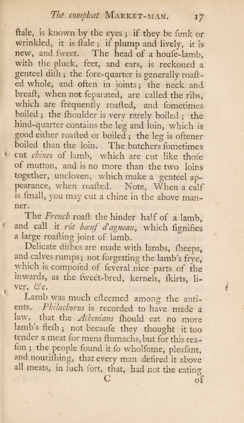 ftale, is known by the eyes; if they be funk or wrinkled, it is ftale ; if plump and lively, it is new, and fweet. The head of a houfe-lamb, with the pluck, feet, and ears, is reckoned a genteel difh; the fore-quarter is generally roaft- ed whole, and often in joints; the neck and breaft, when not feparated, are called the ribs, which are frequently roafted, and fometimes boiled 3 the fhoulder is very rarely boiled ; the hind-quarter contains the leg and loin, which is good either roafted or boiled ; the leg is oftener boiled than the loin. The butchers fometimes cut chines of lamb, which are cut like thofe of mutton, and is no more than the two loins together, uncloven, which make a genteel ap¬ pearance, when roafted. Note, When a calf is fmall, you may cut a chine in the above man¬ ner. The French roaft the hinder half of a lamb, and call it rot bceuj d'ngneau, which fignifies a large roafting joint of lamb. Delicate diihes are made with lambs, fheeps, and calves rumps; not forgetting the lamb’s frye, which is compofed of feveral nice parts of the inwards, as the fweet-bred, kernels, fkirts, li¬ ver, &c. Lamb was much efteemed among the anti- ents. Philachorus is recorded to have made a lave, that the Athenians fhould eat no more lamb s fiefh; not becaufe they thought it too tender a meat for mens ftomachs,but for this rea- fon ; the people found it fo wholfome, pleafant, and nourilhing, that every man defined it above all meats, in fuch jort, that, had not the eating C of