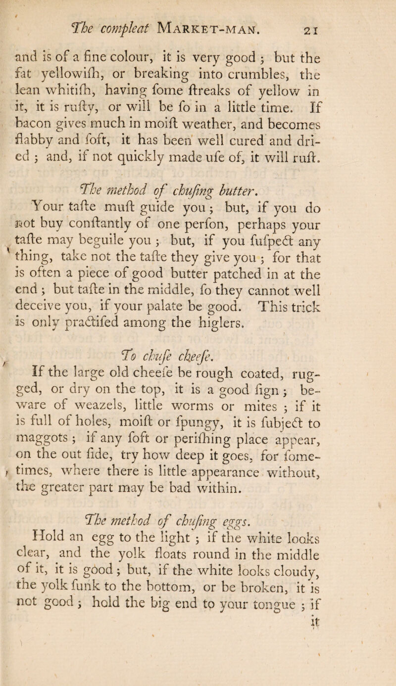 and is of a fine colour, it is very good ; but the fat yellowifh, or breaking into crumbles, the lean whitifh, having forne ftreaks of yellow in it, it is rufty, or will be fo in a little time. If bacon gives much in moift weather, and becomes flabby and foft, it has been well cured and dri¬ ed 5 and, if not quickly made ufe of, it will ruft. The method of chufing butter. Your tafte muft guide you; but, if you do not buy conftantly of one perfon, perhaps your tafte may beguile you ; but, if you fufpedt any 1 thing, take not the tafte they give you ; for that is often a piece of good butter patched in at the end ; but tafte in the middle, fo they cannot well deceive you, if your palate be good. This trick is only pradifed among the higlers. To chufe ckeefe. If the large old cheefe be rough coated, rug¬ ged, or dry on the top, it is a good fign ; be¬ ware of weazels, little worms or mites ; if it is full of holes, moift or fpungy, it is fubjedt to maggots; if any foft or perifhing place appear, on the out fide, try how deep it goes, for fome- f times, where there is little appearance without, the greater part may be bad within. The method of chufing eggs. Hold an egg to the light ; if the white looks clear, and the yolk floats round in the middle of it, it is good ; but, if the white looks cloudy, the yolk funk to the bottom, or be broken, it is not good ; hold the big end to your tongue ; if it t ■