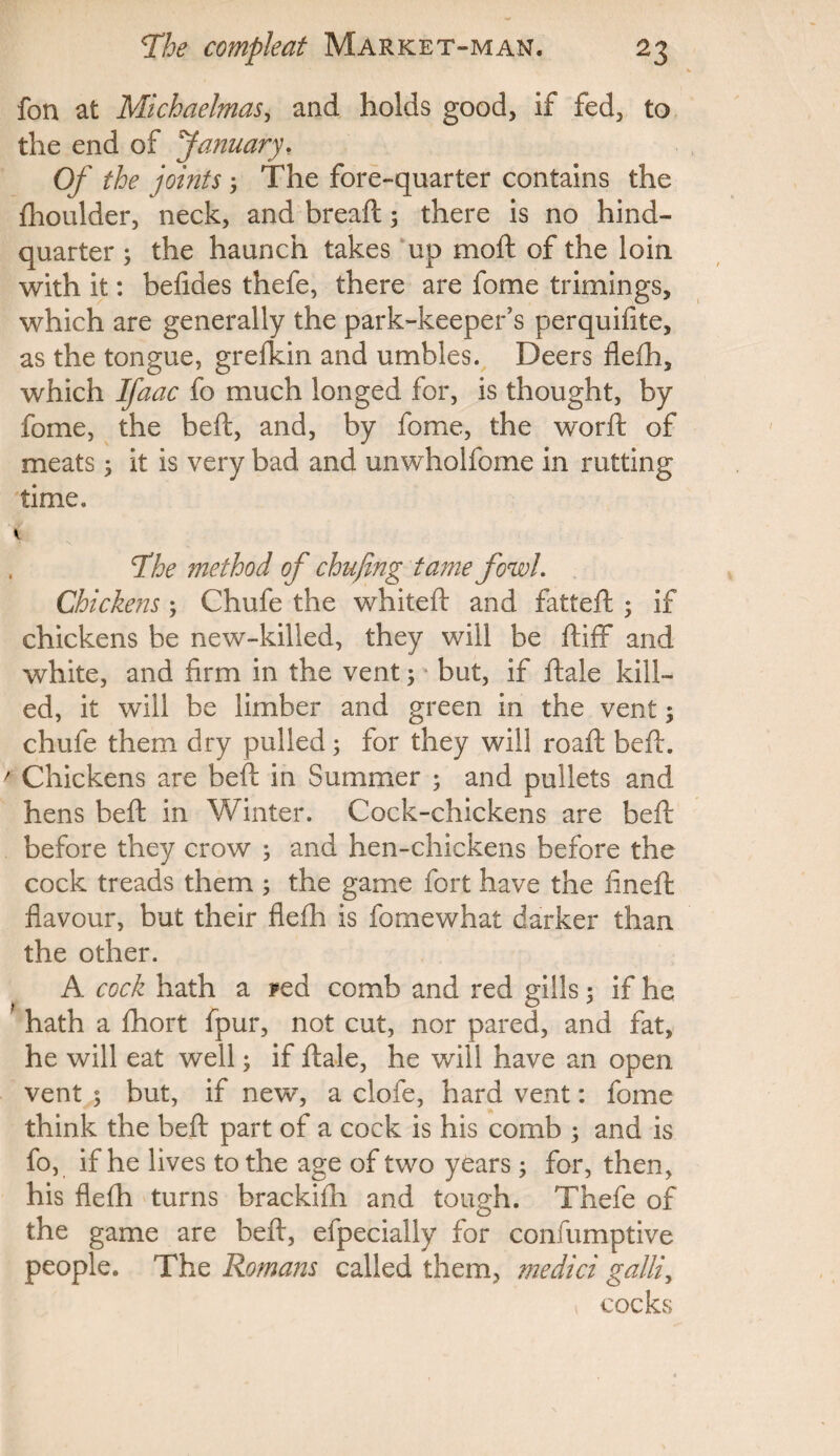 fon at Michaelmas, and holds good, if fed, to the end of January, Op' the joints 3 The fore-quarter contains the fhoulder, neck, and bread;3 there is no hind- quarter 3 the haunch takes up moft of the loin with it: befides thefe, there are fome trimings, which are generally the park-keeper’s perquifite, as the tongue, grefkin and umbles. Deers fleih, which Ifaac fo much longed for, is thought, by fome, the be ft, and, by fome, the word: of meats3 it is very bad and unwholfome in rutting time. tfhe method of chufing tame fowL Chickens3 Chufe the whited: and fatteft 3 if chickens be new-killed, they will be ftiff and white, and firm in the vent 3 * but, if ftale kill¬ ed, it will be limber and green in the vent3 chufe them dry pulled3 for they will road: beft. ' Chickens are beft in Summer 3 and pullets and hens beft in Winter. Cock-chickens are beft before they crow 3 and hen-chickens before the cock treads them 3 the game fort have the fined: flavour, but their fleih is fomewhat darker than the other. A cock hath a ?ed comb and red gills 5 if he hath a ihort fpur, not cut, nor pared, and fat, he will eat well3 if ftale, he will have an open vent 3 but, if new, a clofe, hard vent: fome think the beft part of a cock is his comb 3 and is fo, if he lives to the age of two years 3 for, then, his fleih turns brackidi and tough. Thefe of the game are beft, efpecially for confumptive people. The Romans called them, medici galli, cocks