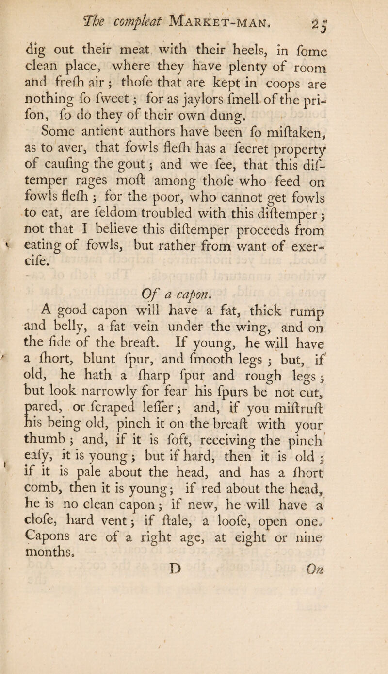 dig out their meat with their heels, in fome clean place, where they have plenty of room and frefh air ; thofe that are kept in coops are nothing fo fweet; for as jaylors fmell of the pri- fon, fo do they of their own dung* Some antient authors have been fo midaken, as to aver, that fowls flelh. has a fecret property of caufing the gout; and we fee, that this dis¬ temper rages mod among thofe who feed on fowls flelh ; for the poor, who cannot get fowls to eat, are feldom troubled with this didemper $ not that I believe this diftemper proceeds from eating of fowls, but rather from want of exer-* cife. Of a capon. A good capon will have a fat, thick rump and belly, a fat vein under the wing, and on the fide of the bread. If young, he will have a fhort, blunt fpur, and fmooth legs $ but, if old, he hath a fharp fpur and rough legs; but look narrowly for fear his fpurs be not cut, pared, or fcraped lefier; and, if you miftruft his being old, pinch it on the bread with your thumb ; and, if it is foft, receiving the pinch eafy, it is young; but if hard, then it is old % if it is pale about the head, and has a fhort comb, then it is young; if red about the head, he is no clean capon 5 if new, he will have a clofe, hard vent 5 if dale, a loofe, open one* * Capons are of a right age, at eight or nine months. D