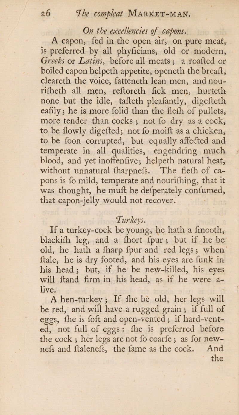 On the excellencies of capons. A capon, fed in the open air, on pure meaty is preferred by ail phyficians, old or modern, Greeks or Latins, before all meats 3 a roafted or boiled capon helpeth appetite, openeth the bread:, cleareth the voice, fatteneth lean men, and nou- rilheth all men, reftoreth lick men, hurteth none but the idle, tafteth pleafantly, digefteth ealily 3 he is more folid than the flelh of pullets, more tender than cocks 3 not fo dry as a cock, to be llowly digefted3 not fo moift as a chicken, to be foon corrupted, but equally affected and temperate in all qualities, engendring much blood, and yet inoffenlive3 helpeth natural heat, without unnatural lharpnefs. The flelh of ca¬ pons is fo mild, temperate and nourifhing, that it was thought, he muft be defperately confumed, that capon-jelly would not recover. Turkeys. If a turkey-cock be young, he hath a fmooth, blackilh leg, and a Ihort fpur 3 but if he be old, he hath a lharp fpur and red legs 3 when ftale, he is dry footed, and his eyes are funk in his head 5 but, if he be new-killed, his eyes will Hand firm in his head, as if he were a- live, A hen-turkey 3 If fhe be old, her legs will be red, and will have a rugged grain 5 if full of eggs, fhe is foft and open-vented 3 if hard-vent¬ ed, not full of eggs: fhe is preferred before the cock 3 her legs are not fo coarfe 3 as for new- nefs and ftalenefs, the fame as the cock. And