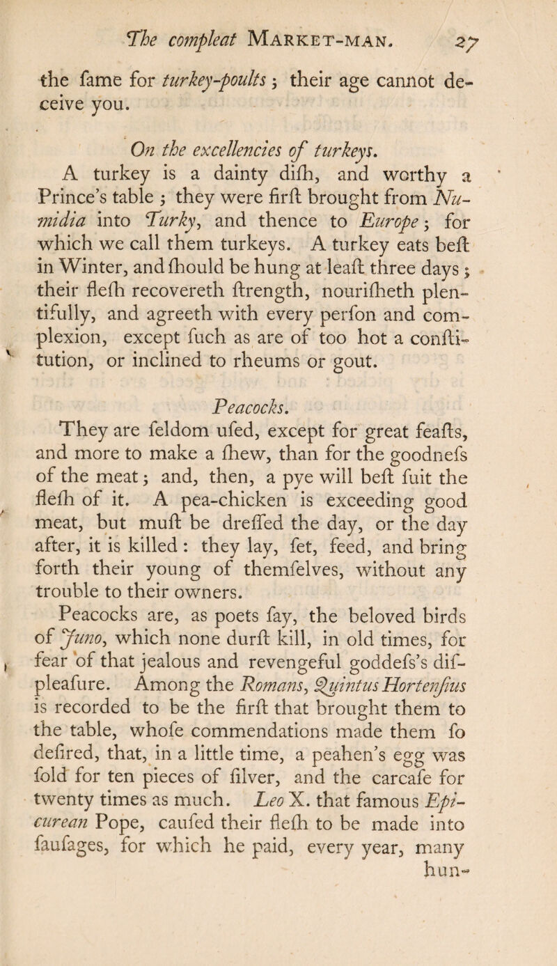 the fame for turkey-poults; their age cannot de¬ ceive you. On the excellencies of turkeys. A turkey is a dainty difh, and worthy a Prince’s table 5 they were firft brought from Nu- midia into Lurky, and thence to Europe; for which we call them turkeys. A turkey eats beft; in Winter, andfhould be hung at leaft three days; their flefh recovereth ftrength, nourifheth plen¬ tifully, and agreeth with every perfon and com¬ plexion, except fuch as are of too hot a con ft i- tution, or inclined to rheums or gout. Peacocks. They are feldom ufed, except for great feafts, and more to make a fhew, than for the goodnefs of the meat 3 and, then, a pye will beft fuit the flefh of it. A pea-chicken is exceeding good meat, but muft be dreffed the day, or the day after, it is killed : they lay, fet, feed, and bring forth their young of themfelves, without any trouble to their owners. Peacocks are, as poets fay, the beloved birds of Juno, which none durft kill, in old times, for fear of that jealous and revengeful goddefs’s dif- pleafure. Among the Romans, QuintusHortenf its is recorded to be the firft that brought them to the table, whole commendations made them fo defired, that, in a little time, a peahen’s egg was fold for ten pieces of ftlver, and the carcafe for twenty times as much. Leo X. that famous Epi¬ curean Pope, caufed their flefh to be made into faufages, for which he paid, every year, many hun~