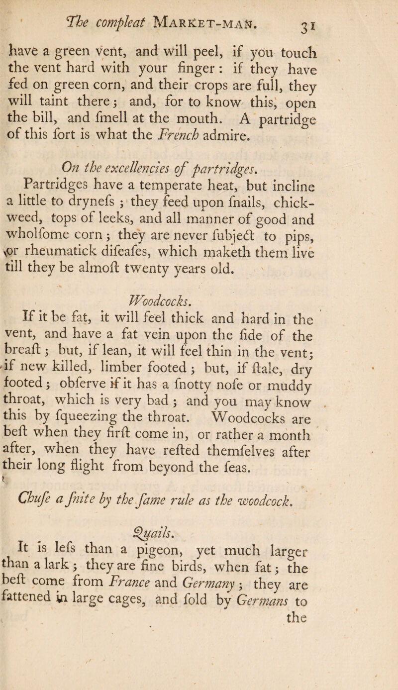 have a green vent, and will peel, if you touch the vent hard with your finger : if they have fed on green corn, and their crops are full, they will taint there ; and, for to know this, open the bill, and fmell at the mouth. A partridge of this fort is what the French admire. On the excellencies of partridges. Partridges have a temperate heat, but incline a little to drynefs ; they feed upon fnails, chick- weed, tops of leeks, and all manner of good and wholfome corn ; they are never fubjed: to pips, \or rheumatick difeafes, which maketh them live till they be almoft twenty years old. Woodcocks. If it be fat, it will feel thick and hard in the vent, and have a fat vein upon the fide of the bread:; but, if lean, it will feel thin in the vent; df new killed, limber footed ; but, if ftale, dry footed; obferve if it has a fnotty nofe or muddy throat, which is very bad ; and you may know this by fqueezing the throat. Woodcocks are beft when they firfh come in, or rather a month after, when they have refted themfelves after their long flight from beyond the feas. t Chafe a fmte by the fame ride as the woodcock. Quails. It is lefs than a pigeon, yet much larger than a lark ; they are fine birds, when fat; the beft come from France and Germany; they are fattened in large cages5 and fold by Germans to