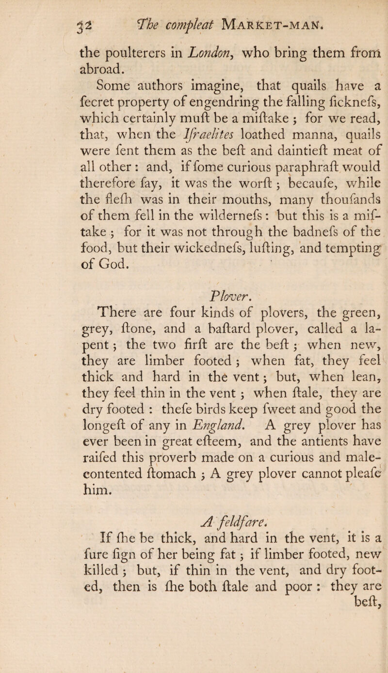 the poulterers in London, who bring them from abroad. Some authors imagine, that quails have a fecret property of engendring the falling ftcknefs, which certainly muft be a miftake ; for we read, that, when the Ifraelites loathed manna, quails were fent them as the beft and daintieft meat of all other : and, if fome curious paraphraft would therefore fay, it was the worft ; becaufe, while the flelh was in their mouths, many thoufands of them fell in the wildernefs: but this is a mif¬ take ; for it was not through the badnefs of the food, but their wickednefs, lulling, and tempting of God, * / Plover. There are four kinds of plovers, the green, grey, ftone, and a baftard plover, called a la- pent ; the two firft are the beft ; when new, they are limber footed; when fat, they feel thick and hard in the vent; but, when lean, they feel thin in the vent; when ftale, they are dry footed : thefe birds keep fweet and good the longeft of any in England. A grey plover has ever been in great efteem, and the antients have raifed this proverb made on a curious and male- contented ftomach ; A grey plover cannot pleafe him. A feldfare. If fhe be thick, and hard in the vent, it is a fure fign of her being fat; if limber footed, new killed ; but, if thin in the vent, and dry foot¬ ed, then is fhe both ftale and poor : they are beft,