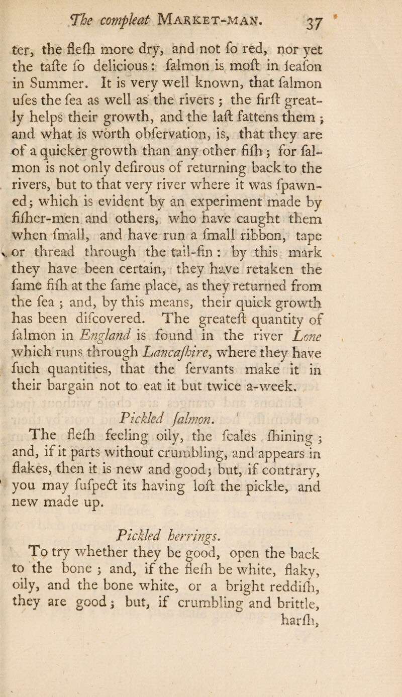 ter, the flefh more dry, and not fo red, nor yet the tafte fo delicious: falmon is moft in leafon in Summer. It is very well known, that falmon ufes the fea as well as the rivers; the firft great¬ ly helps their growth, and the laft fattens them ; and what is worth obfervation, is, that they are of a quicker growth than any other fifh ; for fal¬ mon is not only defirous of returning back to the rivers, but to that very river where it was fpawir¬ ed ; which is evident by an experiment made by fiflier-men and others, who have caught them when fmall, and have run a fmall ribbon, tape v or thread through the tail-fin: by this mark they have been certain, they have retaken the fame fifh at the fame place, as they returned from the fea ; and, by this means, their quick growth has been difcovered. The greateft quantity of falmon in England is found in the river Lone which runs through Lancajhire, where they have fuch quantities, that the fervants make it in their bargain not to eat it but twice a-week. r _ 1 _ y ; .■■ f ’ ’. ■ Pickled falmon. The flefh feeling oily, the fcales fhining 5 and, if it parts without crumbling, and appears in flakes, then it is new and good; but, if contrary, you may fufpedl its having loft the pickle, and new made up. Pickled herrings. To try whether they be good, open the back to the bone ; and, if the flefh be white, flaky, oily, and the bone white, or a bright reddifh, they are good; but, if crumbling and brittle, harfh,