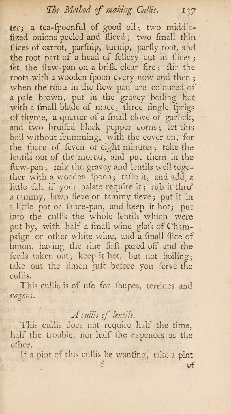 ter; a tea-fpoonful of good oil; two middle- fized onions peeled and diced; two final 1 thin dices of carrot, parfnip, turnip, pardy root, and the root part of a head of fellery cut in dices; fet the dew-pan on a bride clear fire; dir the roots with a wooden fpoon every now and then ; when the roots in the dew-pan are coloured of a pale brown, put in the gravey boiling hot with a fmall blade of mace, three fingle fprigs of thyme, a quarter of a fmall clove of gariick, and two bruifed black pepper corns; let this boil without feumming, with the cover on, for the fpace of feven or eight minutes; take the lentils out of the mortar, and put them in the dew-pan; mix the gravey and lentils well toge¬ ther with a wooden fpoon; tade it, and add a little fait if your palate require it; rub it thro3 a tammy, lawn fieve or tammy fieve; put it in a little pot or fauce-pan, and keep it hot; put into the cullis the whole lentils which were put by, with half a fmall wine glafs of Cham¬ paign or other white wine, and a fmall dice of limon, having the rine find pared off and the feeds taken out; keep it hot, but not boiling; take out the limon jud before you ferve the cullis. This cullis is of ufe for loupes, terrines and ragons. A cullis of lentils. This cullis does not require half the time, half the trouble, nor half the expences as the other. If a pi fit of this cullis be wanting, take a pint S of