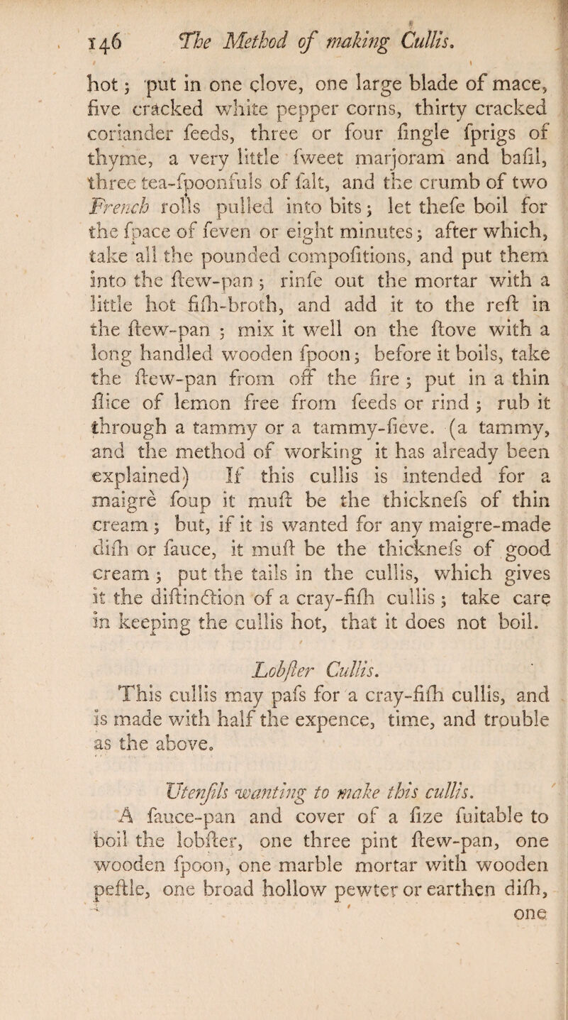 1 J * \ hot; put in one clove, one large blade of mace, five cracked white pepper corns, thirty cracked coriander feeds, three or four fngle fprigs of thyme, a very little fweet marjoram and bail!, three tea-fpoonfuls of fait, and the crumb of two French rolls pulled into bits; let thefe boil for the fpace of feven or eight minutes; after which, take all the pounded compofitions, and put them into the flew-pan ; rinfe out the mortar with a little hot fifh-broth, and add it to the reft in the ftew-pan : mix it well on the ftove with a long handled wooden fpoon 3 before it boils, take the ftew-pan from off the lire ; put in a thin flice of lemon free from feeds or rind ; rub it through a tammy or a tarn my-fie ve. (a tammy, and the method of working it has already been explained) If this cullis is intended for a maigre foup it mu ft be the thicknefs of thin cream ; but, if it is wanted for any maigre-made difh or fauce, it muft be the thicknefs of good cream; put the tails in the cullis, which gives it the diftincftion of a cray-fifh cullis 5 take care in keeping the cullis hot, that it does not boil. Lobfter Cullis. This cullis may pafs for a cray-fifh cullis, and is made with half the expence, time, and trouble as the above,, Utenfls wanting to make this cullis. A fauce-pan and cover of a fize fuitable to boil the lobfter, one three pint ftew-pan, one wooden fpoon, one marble mortar with wooden peftle, one broad hollow pewter or earthen difh, 4 one