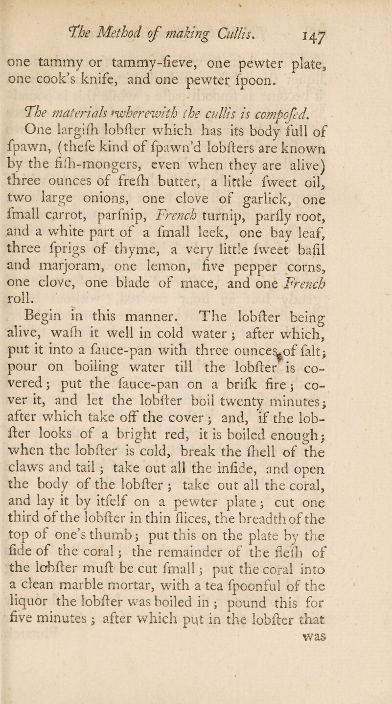 one tammy or tammy-fieve, one pewter plate* one cook’s knife, and one pewter fpoon. 1 • ■4 ' K , * The materials rwherewith the cullis is compofed. One largifh lobfter which has its body full of fpawn, (thefe kind of fpawn’d lobfters are known by the filh-mongers, even when they are alive) three ounces of freih butter, a little fweet oil* two large onions, one clove of garlick, one fmall carrot, parfnip, French turnip, parfly root, and a white part of a fmall leek, one bay leaf, three fprigs of thyme, a very little fweet bafil and marjoram, one lemon, five pepper corns, one clove, one blade of mace, and one French roll. Begin in this manner. The lobfter being alive, wadi it well in cold water ; after which* put it into a fauce-pan with three ounce^of faltj pour on boiling water till the lobfter is co¬ vered ; put the fauce-pan on a briik fire ; co¬ ver it, and let the lobfter boil twenty minutes; after which take off the cover ; and, if the lob¬ fter looks of a bright red, it is boiled enough; when the lobfter is cold, break the (hell of the claws and tail; take out all the infide, and open the body of the lobfter ; take out all the coral, and lay it by itfelf on a pewter plate; cut one third of the lobfter in thin fiices, the breadth of the top of one’s thumb; put this on the plate by the fide of the coral; the remainder of the flefli of the lobfter mu ft be cut fmall; put the coral into a clean marble mortar, with a tea fpoonful of the liquor the lobfter was boiled in ; pound this for five minutes; after which put in the lobfter that was